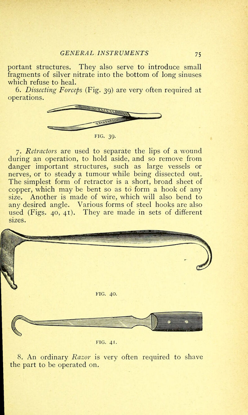 portant structures. They also serve to introduce small fragments of silver nitrate into the bottom of long sinuses which refuse to heal. 6. Dissecting Forceps (Fig. 39) are very often required at operations. FIG. 39. 7. Retractors are used to separate the lips of a wound during an operation, to hold aside, and so remove from danger important structures, such as large vessels or nerves, or to steady a tumour while being dissected out. The simplest form of retractor is a short, broad sheet of copper, which may be bent so as to form a hook of an}' size. Another is made of wire, which will also bend to any desired angle. Various forms of steel hooks are also used (Figs. 40, 41). They are made in sets of different sizes. FIG. 40. FIG. 41. 8. An ordinary Razor is very often required to shave the part to be operated on.