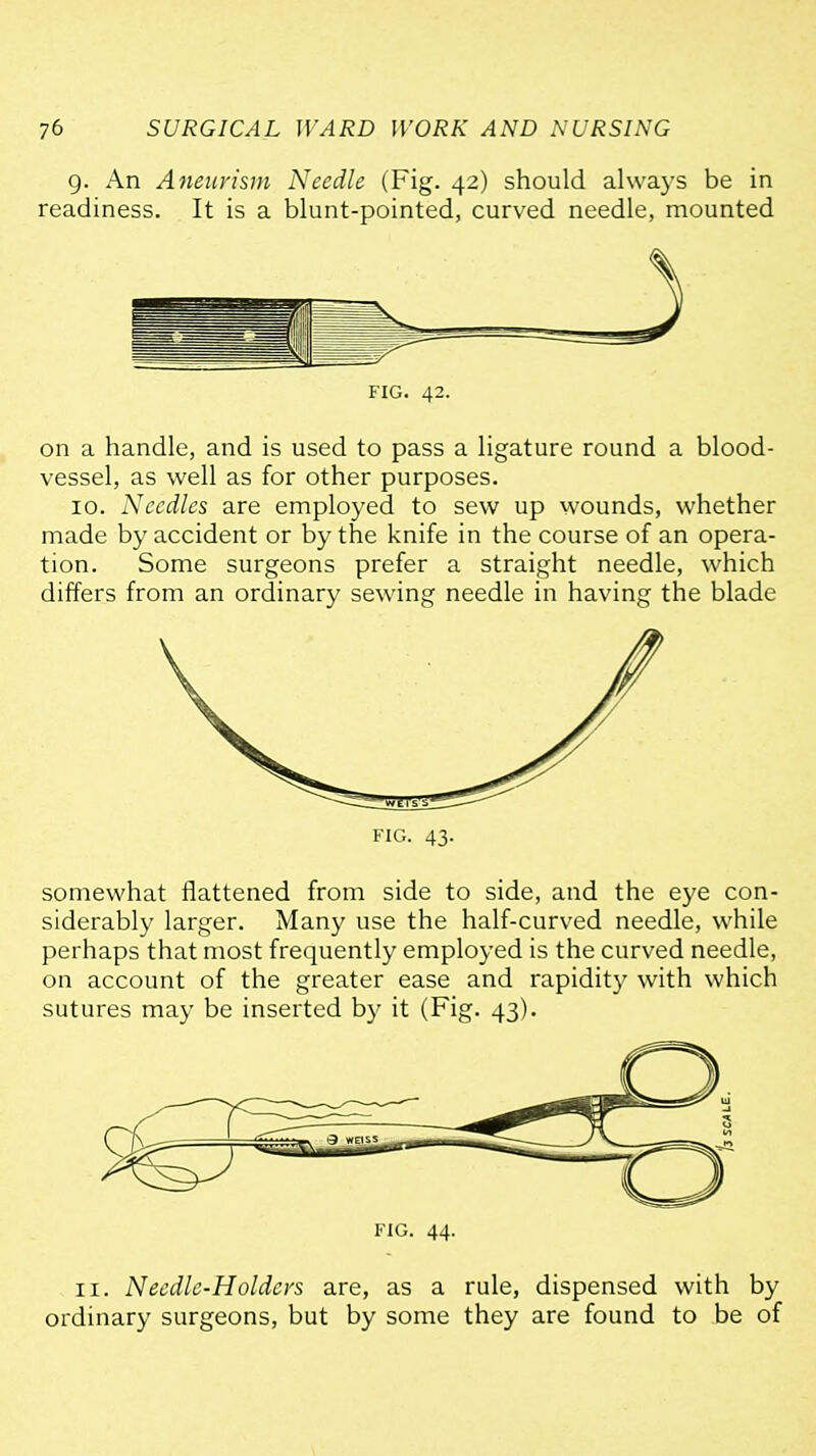 g. An Aneurism Needle (Fig. 42) should always be in readiness. It is a blunt-pointed, curved needle, mounted FIG. 42. on a handle, and is used to pass a ligature round a blood- vessel, as well as for other purposes. 10. Needles are employed to sew up wounds, whether made by accident or by the knife in the course of an opera- tion. Some surgeons prefer a straight needle, which differs from an ordinary sewing needle in having the blade FIG. 43. somewhat flattened from side to side, and the eye con- siderably larger. Many use the half-curved needle, while perhaps that most frequently employed is the curved needle, on account of the greater ease and rapidity with which sutures may be inserted by it (Fig. 43). FIG. 44. II. Needle-Holders are, as a rule, dispensed with by ordinary surgeons, but by some they are found to be of