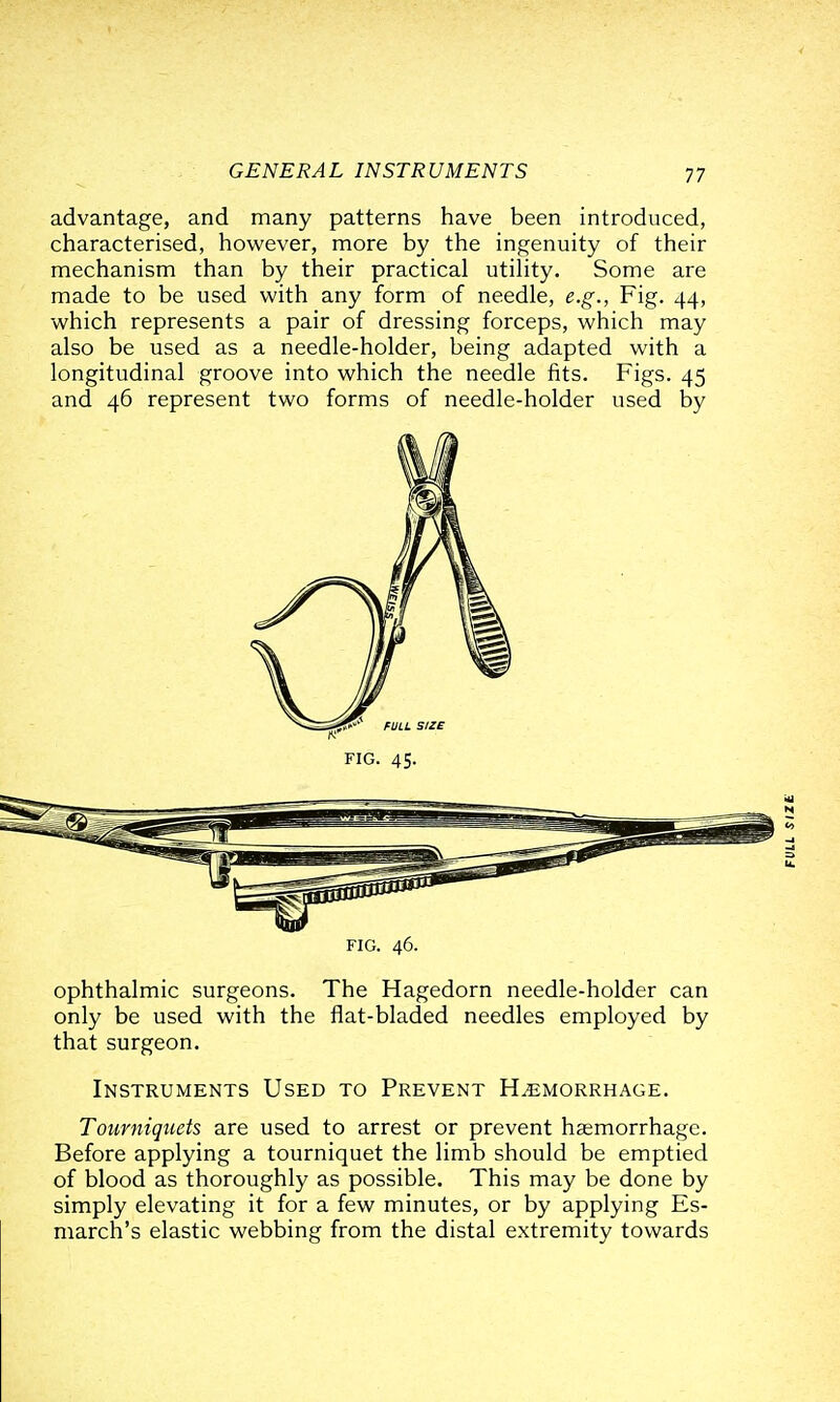 advantage, and many patterns have been introduced, characterised, however, more by the ingenuity of their mechanism than by their practical utility. Some are made to be used with any form of needle, e.g., Fig. 44, which represents a pair of dressing forceps, which may also be used as a needle-holder, being adapted with a longitudinal groove into which the needle fits. Figs. 45 and 46 represent two forms of needle-holder used by ophthalmic surgeons. The Hagedorn needle-holder can only be used with the flat-bladed needles employed by that surgeon. Instruments Used to Prevent Hemorrhage. Tourniquets are used to arrest or prevent haemorrhage. Before applying a tourniquet the limb should be emptied of blood as thoroughly as possible. This may be done by simply elevating it for a few minutes, or by applying Es- march's elastic webbing from the distal extremity towards ^>^^ fULL i FIG. 45. FIG. 46.