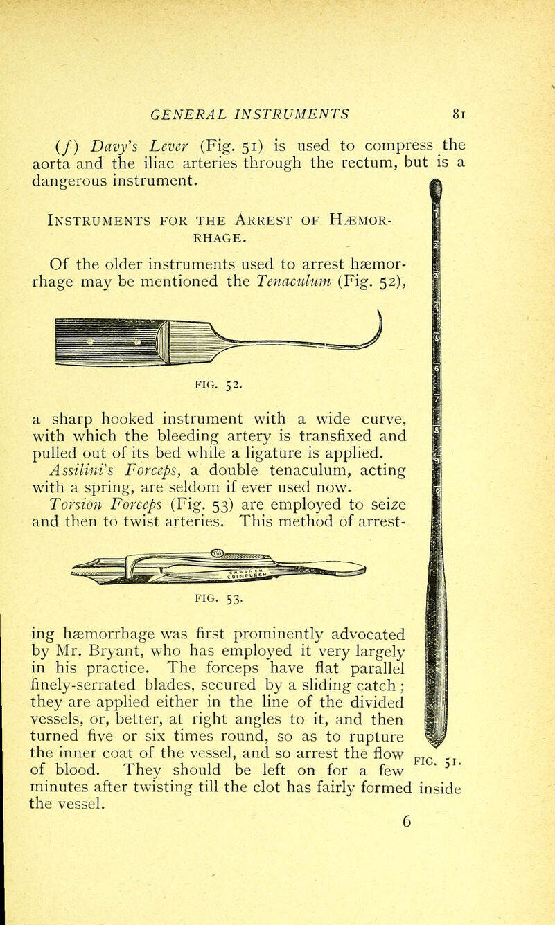 (/) Davy's Lever (Fig. 51) is used to compress the aorta and the ihac arteries through the rectum, but is a dangerous instrument. Instruments for the Arrest of Hemor- rhage. Of the older instruments used to arrest haemor- rhage may be mentioned the Tenacuhim (Fig. 52), FIG. 52. a sharp hooked instrument with a wide curve, with which the bleeding artery is transfixed and pulled out of its bed while a ligature is applied. Assilims Forceps, a double tenaculum, acting with a spring, are seldom if ever used now. Torsion Forceps (Fig. 53) are employed to seize and then to twist arteries. This method of arrest- FIG. 53. ing haemorrhage was first prominently advocated by Mr. Bryant, who has employed it very largely in his practice. The forceps have flat parallel finely-serrated blades, secured by a sliding catch ; they are applied either in the line of the divided vessels, or, better, at right angles to it, and then turned five or six times round, so as to rupture the inner coat of the vessel, and so arrest the flow of blood. They should be left on for a few minutes after twisting till the clot has fairly formed the vessel. 6 FIG. 51. inside