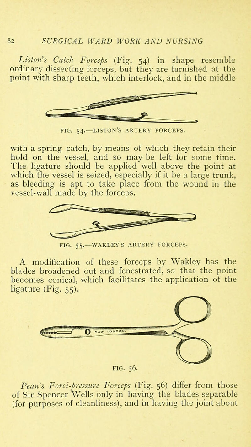Liston's Catch Forceps (Fig. 54) in shape resemble ordinary dissecting forceps, but they are furnished at the point with sharp teeth, which interlock, and in the middle FIG. 54.—LISTON'S artery FORCEPS. with a spring catch, by means of which they retain their hold on the vessel, and so may be left for some time. The ligature should be applied well above the point at which the vessel is seized, especially if it be a large trunk, as bleeding is apt to take place from the wound in the vessel-wall made by the forceps. FIG. 5=,.—WAKLEY'S ARTERY FORCEPS. A modification of these forceps by Wakley has the blades broadened out and fenestrated, so that the point becomes conical, which facilitates the application of the ligature (Fig. 55). FIG. 56. Peaiis Forci-prcssure Forceps (Fig. 56) differ from those of Sir Spencer Wells only in having the blades separable (for purposes of cleanliness), and in having the joint about