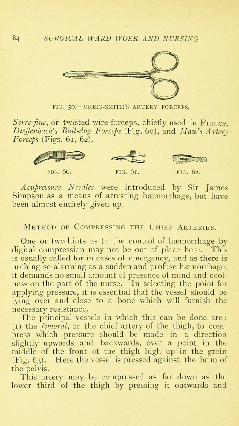 ^^^^^^ FIG. 59.—greig-smith's artery forceps. Serve-fine, or twisted wire forceps, chiefly used in France, DieffcnhacWs Bull-dog Forceps (Fig. 60), and Maw's Artery Forceps (Figs. 61, 62). FIG. 60. FIG. 61. FIG. 62. Acupressure Needles were introduced by Sir James Simpson as a means of arresting haemorrhage, but have been almost entirely given up. Method of Compressing the Chief Arteries. One or two hints as to the control of haemorrhage b\- digital compression may not be out of place here. This is usually called for in cases of emergency, and as there is nothing so alarming as a sudden and profuse haemorrhage, it demands no small amount of presence of mind and cool- ness on the part of the nurse. In selecting the point for applying pressure, it is essential that the vessel should be lying over and close to a bone which will furnish the necessary resistance. The principal vessels in which this can be done are : (i) the femoral, or the chief artery of the thigh, to com- press which pressure should be made in a direction slightly upwards and backwards, over a point in the middle of the front of the thigh high up in the groin (Fig. 63). Here the vessel is pressed against the brim of the pelvis. This artery may be compressed as far down as the lower third of the thigh by pressing it outwards and