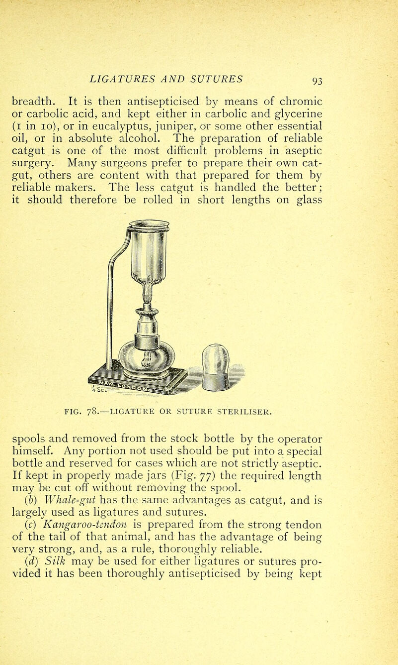 breadth. It is then antisepticised by means of chromic or carbohc acid, and kept either in carbohc and glycerine (i in lo), or in eucalyptus, juniper, or some other essential oil, or in absolute alcohol. The preparation of reliable catgut is one of the most difficult problems in aseptic surgery. Many surgeons prefer to prepare their own cat- gut, others are content with that prepared for them by reliable makers. The less catgut is handled the better; it should therefore be rolled in short lengths on glass spools and removed from the stock bottle by the operator himself. Any portion not used should be put into a special bottle and reserved for cases which are not strictly aseptic. If kept in properly made jars (Fig. 77) the required length may be cut off without removing the spool. (6) Whale-gut has the same advantages as catgut, and is largely used as ligatures and sutures. (c) Kangaroo-tendon is prepared from the strong tendon of the tail of that animal, and has the advantage of being very strong, and, as a rule, thoroughly reliable. (d) Silk may be used for either ligatures or sutures pro- vided it has been thoroughly antisepticised by being kept FIG. 78.—LIGATURE OR SUTURF, STERILISER.
