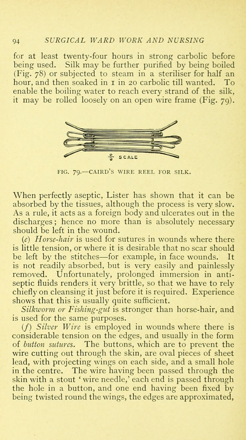 for at least twenty-four hours in strong carbolic before being used. Silk may be further purified by being boiled (Fig. 78) or subjected to steam in a steriliser for half an hour, and then soaked in i in 20 carbolic till wanted. To enable the boiling water to reach every strand of the silk, it may be rolled loosely on an open wire frame (Fig. 79). FIG. 79.—CAIRD'S wire reel FOR SILK. When perfectly aseptic, Lister has shown that it can be absorbed by the tissues, although the process is very slow. As a rule, it acts as a foreign body and ulcerates out in the discharges; hence no more than is absolutely necessary should be left in the wound. (e) Horse-hair is used for sutures in wounds where there is little tension, or where it is desirable that no scar should be left by the stitches—for example, in face wounds. It is not readily absorbed, but is very easily and painlessly removed. Unfortunately, prolonged immersion in anti- septic fluids renders it very brittle, so that we have to rely chiefly on cleansing it just before it is required. Experience shows that this is usually quite sufficient. Silkworm or Fishing-giU is stronger than horse-hair, and is used for the same purposes. (/) Stiver Wire is employed in wounds where there is considerable tension on the edges, and usually in the form of button sutures. The buttons, which are to prevent the wire cutting out through the skin, are oval pieces of sheet lead, with projecting wings on each side, and a small hole in the centre. The wire having been passed through the skin with a stout ' wire needle,' each end is passed through the hole in a button, and one end having been fixed by being twisted round the wings, the edges are approximated,