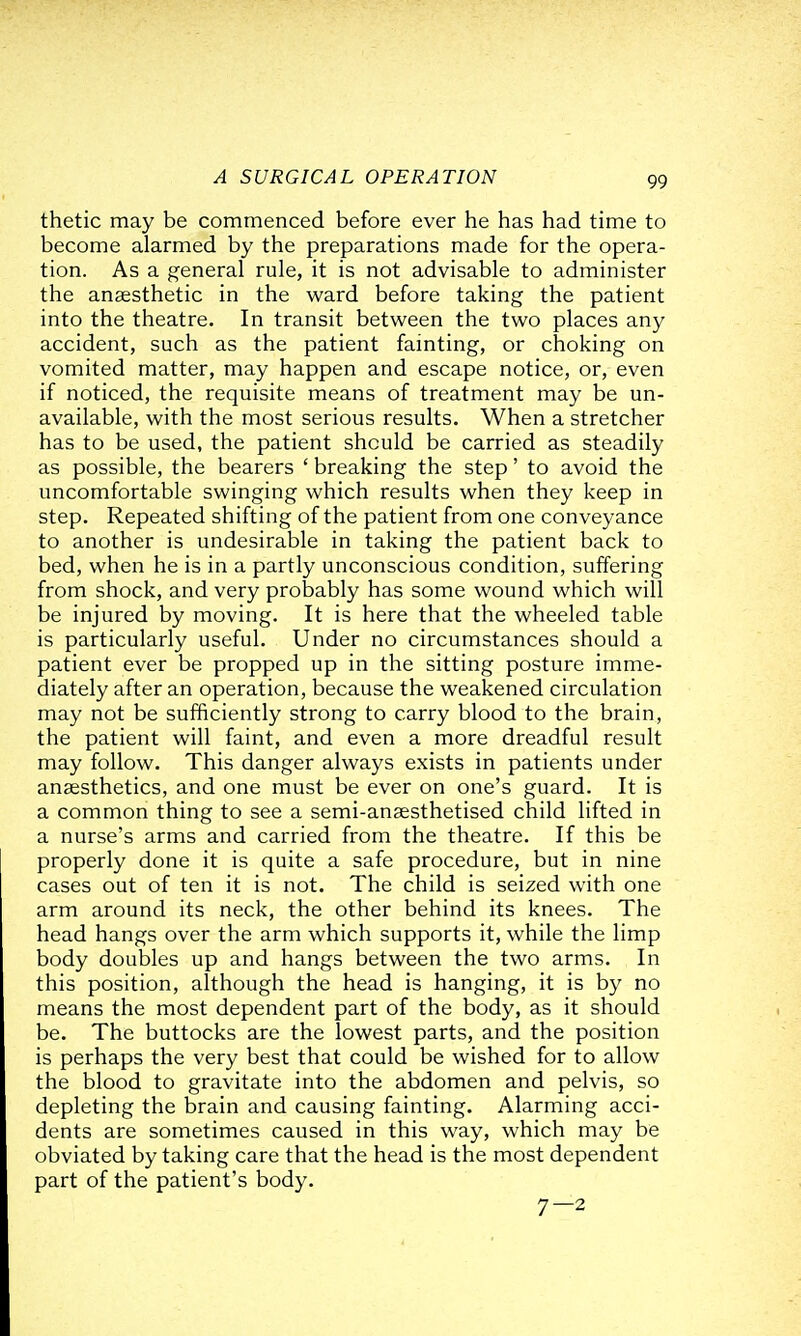 thetic may be commenced before ever he has had time to become alarmed by the preparations made for the opera- tion. As a general rule, it is not advisable to administer the anaesthetic in the ward before taking the patient into the theatre. In transit between the two places any accident, such as the patient fainting, or choking on vomited matter, may happen and escape notice, or, even if noticed, the requisite means of treatment may be un- available, with the most serious results. When a stretcher has to be used, the patient should be carried as steadily as possible, the bearers ' breaking the step' to avoid the uncomfortable swinging which results when they keep in step. Repeated shifting of the patient from one conveyance to another is undesirable in taking the patient back to bed, when he is in a partly unconscious condition, suffering from shock, and very probably has some wound which will be injured by moving. It is here that the wheeled table is particularly useful. Under no circumstances should a patient ever be propped up in the sitting posture imme- diately after an operation, because the weakened circulation may not be sufficiently strong to carry blood to the brain, the patient will faint, and even a more dreadful result may follow. This danger always exists in patients under anaesthetics, and one must be ever on one's guard. It is a common thing to see a semi-anaesthetised child lifted in a nurse's arms and carried from the theatre. If this be properly done it is quite a safe procedure, but in nine cases out of ten it is not. The child is seized with one arm around its neck, the other behind its knees. The head hangs over the arm which supports it, while the limp body doubles up and hangs between the two arms. In this position, although the head is hanging, it is by no means the most dependent part of the body, as it should be. The buttocks are the lowest parts, and the position is perhaps the very best that could be wished for to allow the blood to gravitate into the abdomen and pelvis, so depleting the brain and causing fainting. Alarming acci- dents are sometimes caused in this way, which may be obviated by taking care that the head is the most dependent part of the patient's body. 7-2