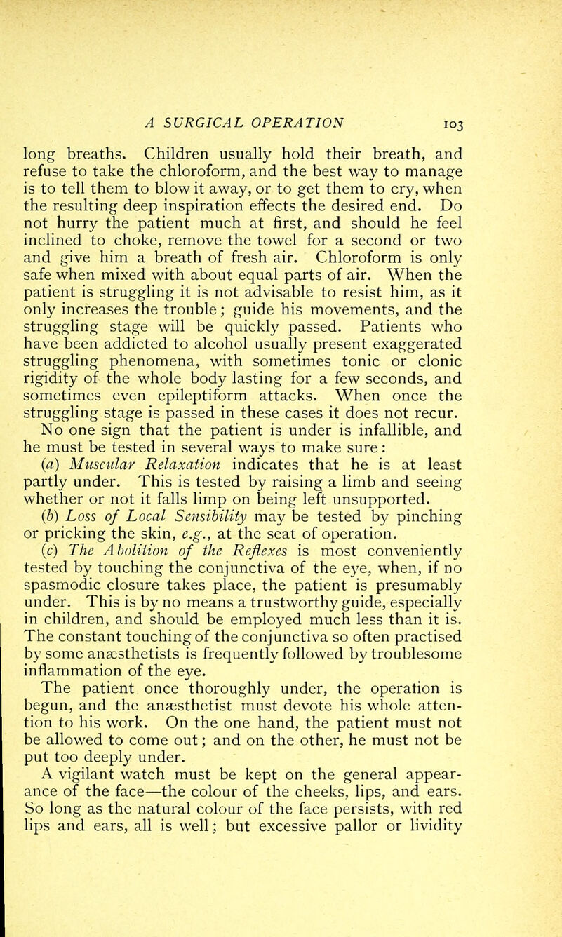 long breaths. Children usually hold their breath, and refuse to take the chloroform, and the best way to manage is to tell them to blow it away, or to get them to cry, when the resulting deep inspiration effects the desired end. Do not hurry the patient much at first, and should he feel inclined to choke, remove the towel for a second or two and give him a breath of fresh air. Chloroform is only safe when mixed with about equal parts of air. When the patient is struggling it is not advisable to resist him, as it only increases the trouble; guide his movements, and the struggling stage will be quickly passed. Patients who have been addicted to alcohol usually present exaggerated struggling phenomena, with sometimes tonic or clonic rigidity of the whole body lasting for a few seconds, and sometimes even epileptiform attacks. When once the struggling stage is passed in these cases it does not recur. No one sign that the patient is under is infallible, and he must be tested in several ways to make sure: (a) Musculav Relaxation indicates that he is at least partly under. This is tested by raising a limb and seeing whether or not it falls limp on being left unsupported. (b) Loss of Local Sensibility may be tested by pinching or pricking the skin, e.g., at the seat of operation. (c) The Abolition of the Reflexes is most conveniently tested by touching the conjunctiva of the eye, when, if no spasmodic closure takes place, the patient is presumably under. This is by no means a trustworthy guide, especially in children, and should be employed much less than it is. The constant touching of the conjunctiva so often practised by some anaesthetists is frequently followed by troublesome inflammation of the eye. The patient once thoroughly under, the operation is begun, and the anaesthetist must devote his whole atten- tion to his work. On the one hand, the patient must not be allowed to come out; and on the other, he must not be put too deeply under. A vigilant watch must be kept on the general appear- ance of the face—the colour of the cheeks, lips, and ears. So long as the natural colour of the face persists, with red lips and ears, all is well; but excessive pallor or lividity