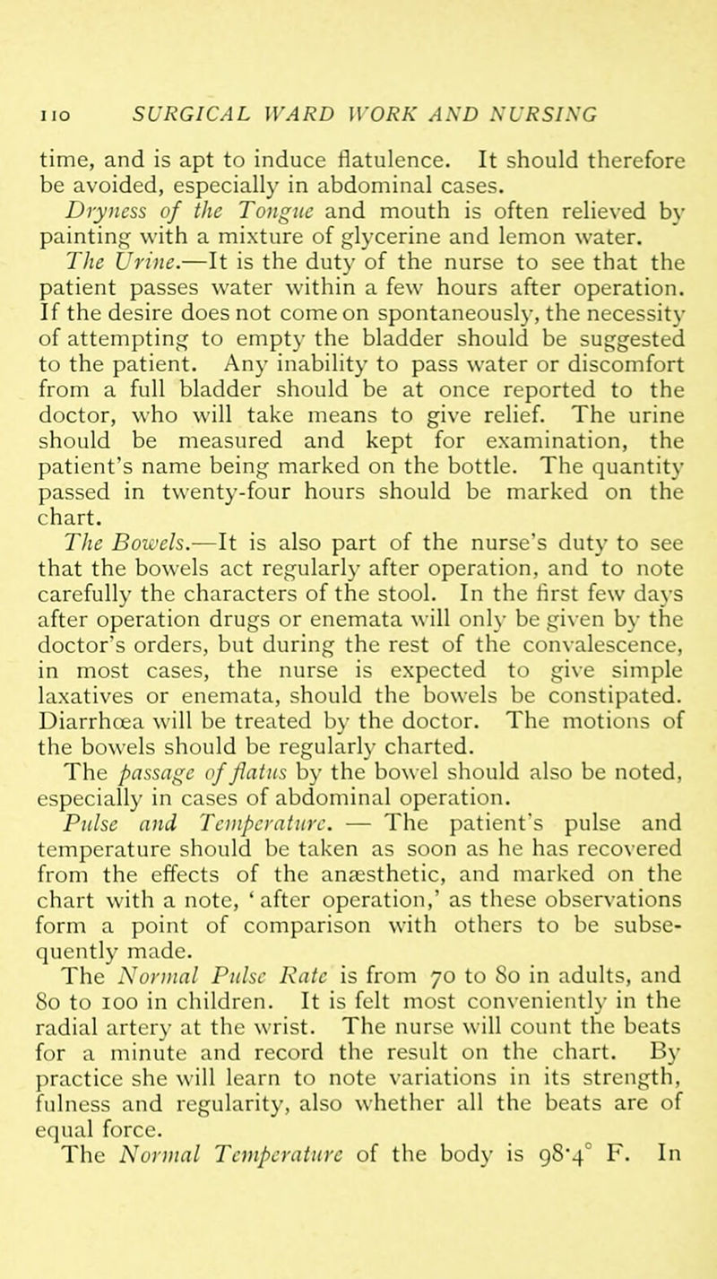 time, and is apt to induce flatulence. It should therefore be avoided, especially in abdominal cases. Dryness of the Tongue and mouth is often relieved by painting with a mixture of glycerine and lemon water. The Urine.—It is the duty of the nurse to see that the patient passes water within a few hours after operation. If the desire does not come on spontaneously, the necessity of attempting to empty the bladder should be suggested to the patient. Any inability to pass water or discomfort from a full bladder should be at once reported to the doctor, who will take means to give relief. The urine should be measured and kept for examination, the patient's name being marked on the bottle. The quantity passed in twenty-four hours should be marked on the chart. The Bowels.—It is also part of the nurse's duty to see that the bowels act regularly after operation, and to note carefully the characters of the stool. In the first few days after operation drugs or enemata will only be given by the doctor's orders, but during the rest of the convalescence, in most cases, the nurse is expected to give simple laxatives or enemata, should the bowels be constipated. Diarrhoea will be treated by the doctor. The motions of the bowels should be regularly charted. The passage of flatus by the bowel should also be noted, especially in cases of abdominal operation. Ptilse and Temperature. — The patient's pulse and temperature should be taken as soon as he has recovered from the effects of the anaesthetic, and marked on the chart with a note, 'after operation,' as these observations form a point of comparison with others to be subse- quently made. The Normal Pulse Rate is from 70 to So in adults, and 80 to 100 in children. It is felt most conveniently in the radial artery at the wrist. The nurse will count the beats for a minute and record the result on the chart. By practice she will learn to note variations in its strength, fulness and regularity, also whether all the beats are of equal force. The Normal Temperature of the body is 98'4^ F. In
