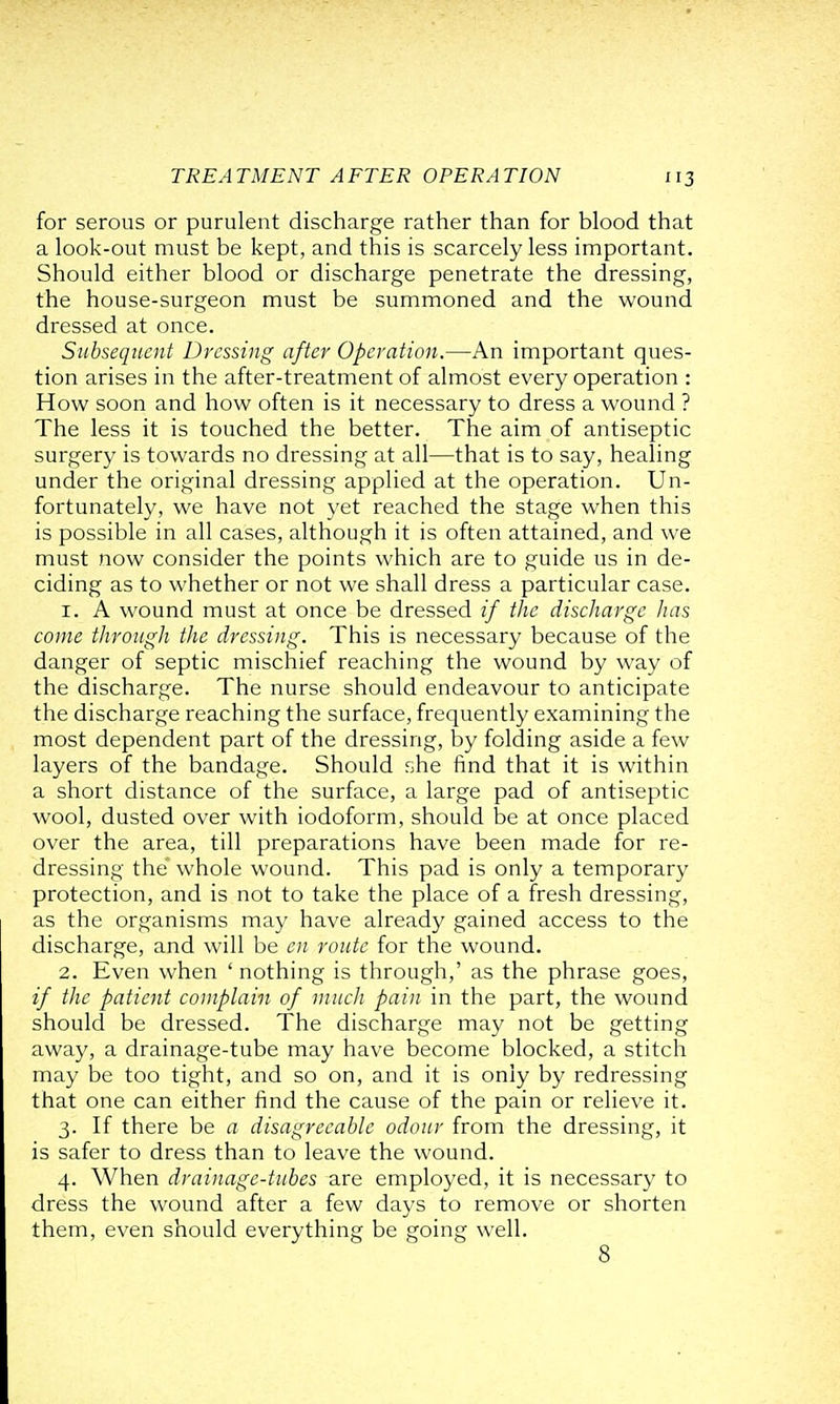 for serous or purulent discharge rather than for blood that a look-out must be kept, and this is scarcely less important. Should either blood or discharge penetrate the dressing, the house-surgeon must be summoned and the wound dressed at once. Subsequent Dressing after Operation.—An important ques- tion arises in the after-treatment of almost every operation : How soon and how often is it necessary to dress a wound ? The less it is touched the better. The aim of antiseptic surgery is towards no dressing at all—that is to say, healing under the original dressing applied at the operation. Un- fortunately, we have not yet reached the stage when this is possible in all cases, although it is often attained, and we must now consider the points which are to guide us in de- ciding as to whether or not we shall dress a particular case. 1. A wound must at once be dressed if the discharge has come through the dressing. This is necessary because of the danger of septic mischief reaching the wound by way of the discharge. The nurse should endeavour to anticipate the discharge reaching the surface, frequently examining the most dependent part of the dressing, by folding aside a few layers of the bandage. Should she find that it is within a short distance of the surface, a large pad of antiseptic wool, dusted over with iodoform, should be at once placed over the area, till preparations have been made for re- dressing the* whole wound. This pad is only a temporary protection, and is not to take the place of a fresh dressing, as the organisms may have already gained access to the discharge, and will be en route for the wound. 2. Even when ' nothing is through,' as the phrase goes, if the patient complain of much pain in the part, the wound should be dressed. The discharge may not be getting away, a drainage-tube may have become blocked, a stitch may be too tight, and so on, and it is only by redressing that one can either find the cause of the pain or relieve it. 3. If there be a disagreeable odour from the dressing, it is safer to dress than to leave the wound. 4. When drainage-tubes are employed, it is necessary to dress the wound after a few days to remove or shorten them, even should everything be going well. 8
