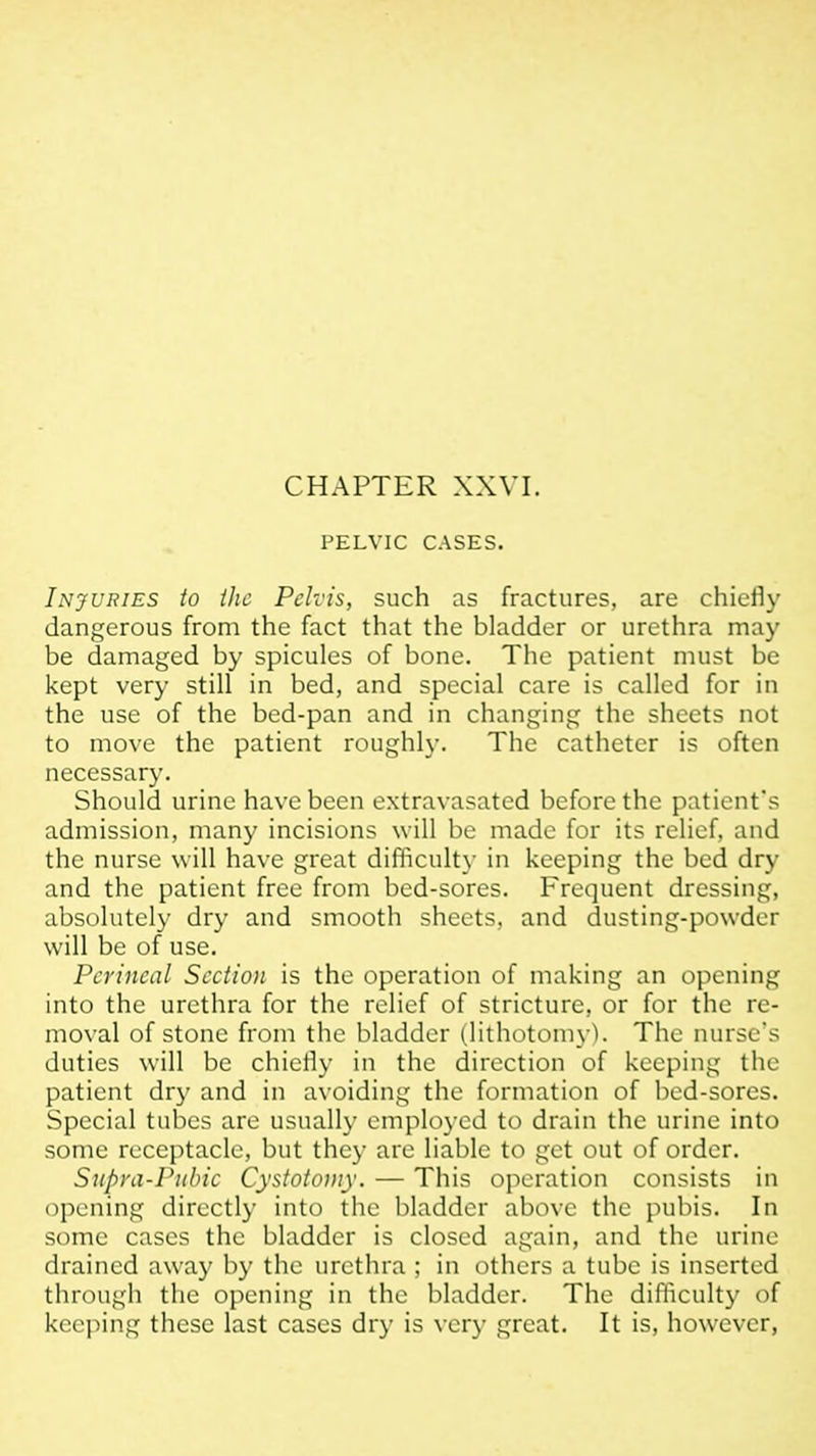 CHAPTER XXVI. PELVIC CASES. Injuries to (he Pelvis, such as fractures, are chiefly dangerous from the fact that the bladder or urethra may be damaged by spicules of bone. The patient must be kept very still in bed, and special care is called for in the use of the bed-pan and in changing the sheets not to move the patient roughl}'. The catheter is often necessary. Should urine have been extravasated before the patient's admission, many incisions will be made for its relief, and the nurse will have great difficulty in keeping the bed dry and the patient free from bed-sores. Frequent dressing, absolutely dry and smooth sheets, and dusting-powder will be of use. Perineal Sectio)i is the operation of making an opening into the urethra for the relief of stricture, or for the re- moval of stone from the bladder (lithotomy). The nurse's duties will be chiefly in the direction of keeping the patient dry and in avoiding the formation of bed-sores. Special tubes are usually employed to drain the urine into some receptacle, but they are liable to get out of order. Supya-Puhic Cystotomy. — This operation consists in opening directly into the bladder above the pubis. In some cases the bladder is closed again, and the urine drained away by the urethra ; in others a tube is inserted through the opening in the bladder. The difficulty of kccjMng these last cases dry is very great. It is, however.