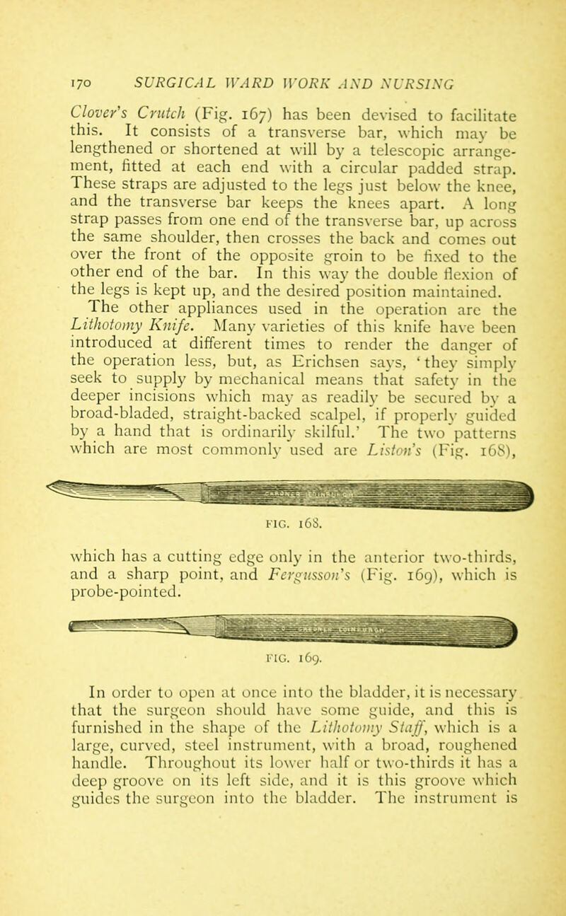 Clover's Crutch (Fig. 167) has been devised to facilitate this. It consists of a transverse bar, which may be lengthened or shortened at will by a telescopic arrange- ment, fitted at each end with a circular padded strap. These straps are adjusted to the legs just below the knee, and the transverse bar keeps the knees apart. A long strap passes from one end of the transverse bar, up across the same shoulder, then crosses the back and comes out over the front of the opposite groin to be fixed to the other end of the bar. In this way the double fiexion of the legs is kept up, and the desired position maintained. The other appliances used in the operation arc the Lithotomy Knife. Many varieties of this knife have been introduced at different times to render the danger of the operation less, but, as Erichsen says, ' they simply seek to supply by mechanical means that safety in the deeper incisions which may as readily be secured by a broad-bladed, straight-backed scalpel, if properly guided by a hand that is ordinarily skilful.' The two patterns which are most commonly used are Liston's (Fig. 168), viG. 163. which has a cutting edge only in the anterior two-thirds, and a sharp point, and Fcrgitsson's (Fig. 169), which is probe-pointed. I'10. 169. In order to open at once into the bladder, it is necessary that the surgeon should ha\e some guide, and this is furnished in the shape of the Lithotomy Staff, which is a large, curved, steel instrument, with a broad, roughened handle. Throughout its lower half or two-thirds it has a deep groove on its left side, and it is this groove which guides the surgeon into the bladder. The instrument is