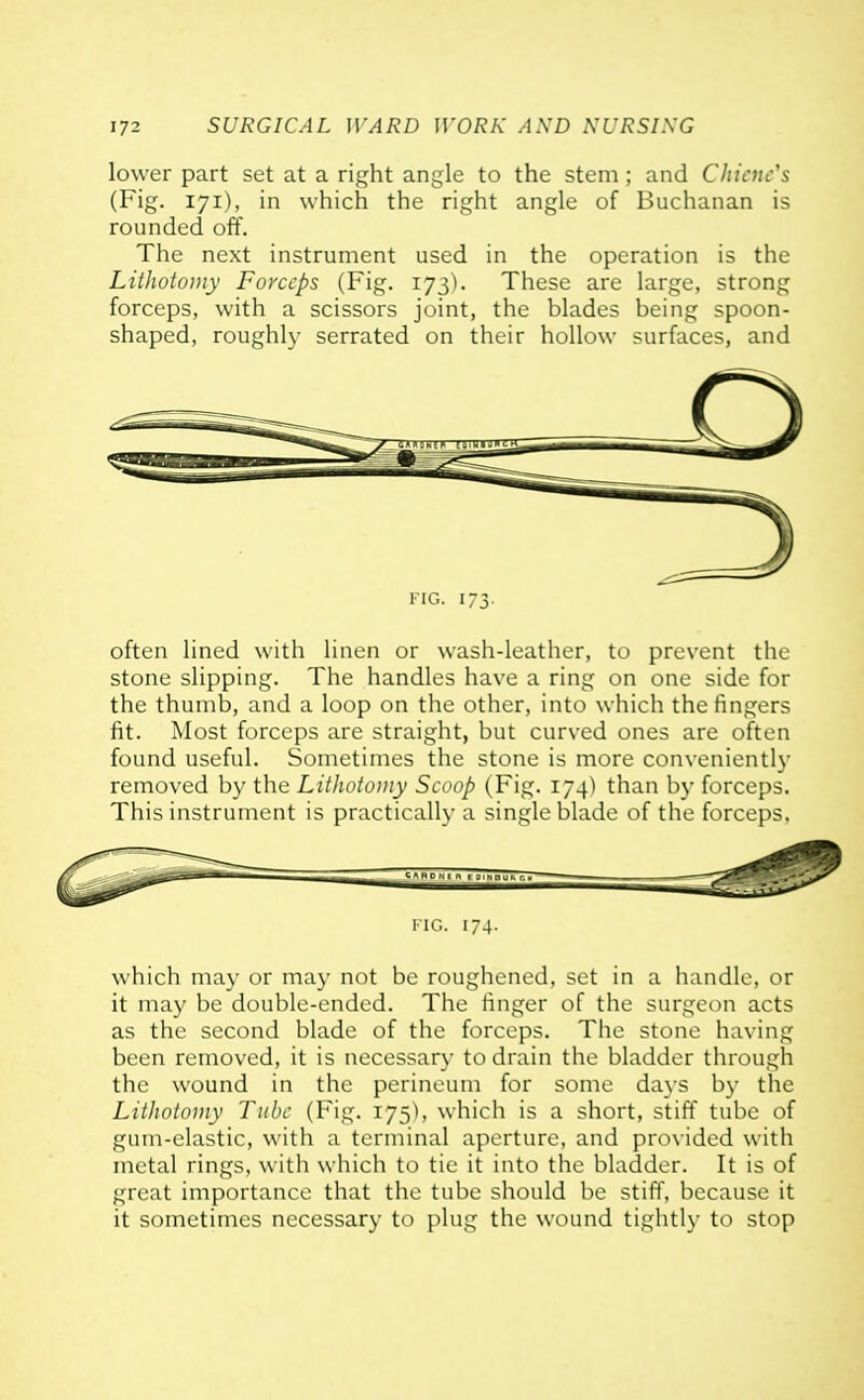 lower part set at a ri^'ht angle to the stem; and Chicuc's (Fig. 171), in which the right angle of Buchanan is rounded off. The next instrument used in the operation is the Lithotomy Forceps (Fig. 173). These are large, strong forceps, with a scissors joint, the blades being spoon- shaped, roughly serrated on their hollow surfaces, and FIG. 173- often lined with linen or wash-leather, to prevent the stone slipping. The handles have a ring on one side for the thumb, and a loop on the other, into which the fingers fit. Most forceps are straight, but curved ones are often found useful. Sometimes the stone is more convenientl}' removed by the Lithotomy Scoop (Fig. 174) than by forceps. This instrument is practically a single blade of the forceps. KiG. 174. which may or may not be roughened, set in a handle, or it may be double-ended. The finger of the surgeon acts as the second blade of the forceps. The stone having been removed, it is necessary to drain the bladder through the wound in the perineum for some days by the Lithotomy Tube (Fig. i75'>, which is a short, stiff tube of gum-elastic, with a terminal aperture, and provided with metal rings, with which to tie it into the bladder. It is of great importance that the tube should be stiff, because it it sometimes necessary to plug the wound tightly to stop