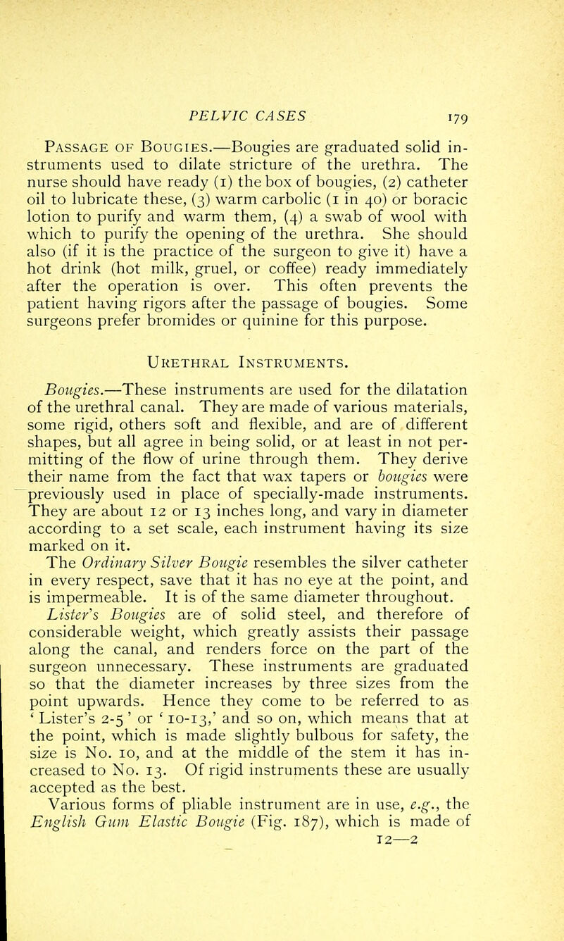 Passage of Bougies.—Bougies are graduated solid in- struments used to dilate stricture of the urethra. The nurse should have ready (i) the box of bougies, (2) catheter oil to lubricate these, (3) warm carbolic (i in 40) or boracic lotion to purify and warm them, (4) a swab of wool with which to purify the opening of the urethra. She should also (if it is the practice of the surgeon to give it) have a hot drink (hot milk, gruel, or coffee) ready immediately after the operation is over. This often prevents the patient having rigors after the passage of bougies. Some surgeons prefer bromides or quinine for this purpose. Urethral Instruments. Bougies.—These instruments are used for the dilatation of the urethral canal. They are made of various materials, some rigid, others soft and flexible, and are of different shapes, but all agree in being solid, or at least in not per- mitting of the flow of urine through them. They derive their name from the fact that wax tapers or bougies were previously used in place of specially-made instruments. They are about 12 or 13 inches long, and vary in diameter according to a set scale, each instrument having its size marked on it. The Ordinary Silver Bougie resembles the silver catheter in every respect, save that it has no eye at the point, and is impermeable. It is of the same diameter throughout. Lister's Bougies are of solid steel, and therefore of considerable weight, which greatly assists their passage along the canal, and renders force on the part of the surgeon unnecessary. These instruments are graduated so that the diameter increases by three sizes from the point upwards. Hence they come to be referred to as ' Lister's 2-5 ' or ' 10-13,' ^.nd so on, which means that at the point, which is made slightly bulbous for safety, the size is No. 10, and at the middle of the stem it has in- creased to No. 13. Of rigid instruments these are usually accepted as the best. Various forms of pliable instrument are in use, e.g., the English Gum Elastic Bougie (Fig. 187), which is made of 12—2