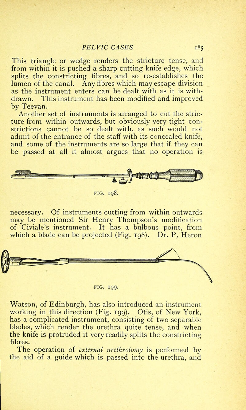 This triangle or wedge renders the stricture tense, and from within it is pushed a sharp cutting knife edge, which sphts the constricting fibres, and so re-estabhshes the lumen of the canal. Any fibres which may escape division as the instrument enters can be dealt with as it is with- drawn. This instrument has been modified and improved by Teevan. Another set of instruments is arranged to cut the stric- ture from within outwards, but obviously very tight con- strictions cannot be so dealt with, as such would not admit of the entrance of the staff with its concealed knife, and some of the instruments are so large that if they can be passed at all it almost argues that no operation is FIG. 198. necessary. Of instruments cutting from within outwards may be mentioned Sir Henry Thompson's modification of Civiale's instrument. It has a bulbous point, from which a blade can be projected (Fig. 198). Dr. P, Heron FIG. 199. Watson, of Edinburgh, has also introduced an instrument working in this direction (Fig. 199). Otis, of New York, has a complicated instrument, consisting of two separable blades, which render the urethra quite tense, and when the knife is protruded it very readily splits the constricting fibres. The operation of external urethrotomy is performed by the aid of a guide which is passed into the urethra, and