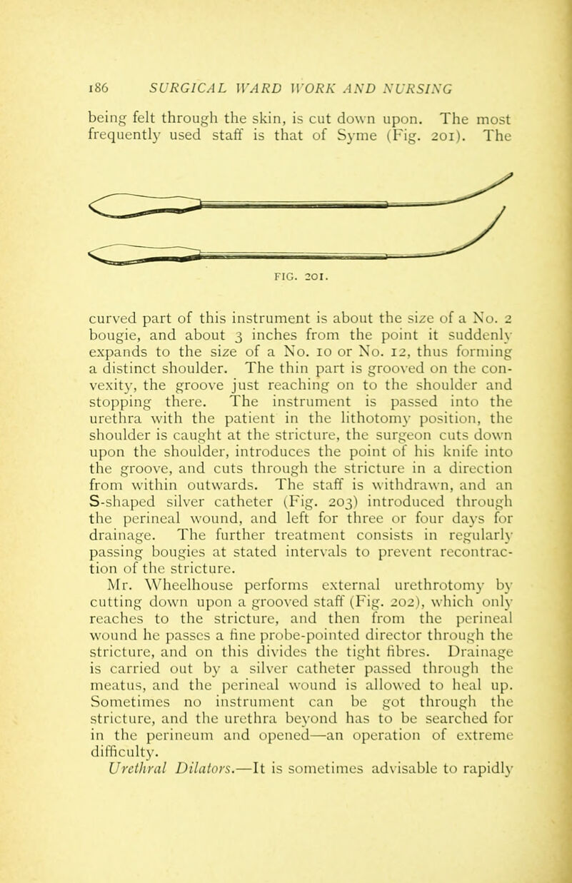 being felt through the skin, is cut down upon. The most frequently used staff is that of Syme (Fig. 201). The FIG. 201. curved part of this instrument is about the size of a No. 2 bougie, and about 3 inches from the point it suddenly expands to the size of a No. 10 or No. 12, thus forming a distinct shoulder. The thin part is grooved on the con- vexity, the groove just reaching on to the shoulder and stopping there. The instrument is passed into the urethra with the patient in the lithotomy position, the shoulder is caught at the stricture, the surgeon cuts down upon the shoulder, introduces the point of his knife into the groove, and cuts through the stricture in a direction from within outwards. The staff is withdrawn, and an S-shaped silver catheter {Fig. 203) introduced through the perineal wound, and left for three or four days for drainage. The further treatment consists in regularh- passing bougies at stated intervals to prevent recontrac- tion of the stricture. Mr. Wheelhouse performs external urethrotomy by cutting down upon a grooved staff (.Fig. 202), which only reaches to the stricture, and then from the perineal wound he passes a hne probe-pointed director through the stricture, and on this divides the tight fibres. Drainage is carried out b}' a silver catheter passed through the meatus, and the perineal wound is allowed to heal up. Sometimes no instrument can be got through the stricture, and the urethra beyond has to be searched for in the perineum and opened—an operation of extreme difficulty. Urethral Dilators.—It is sometimes advisable to rapidly