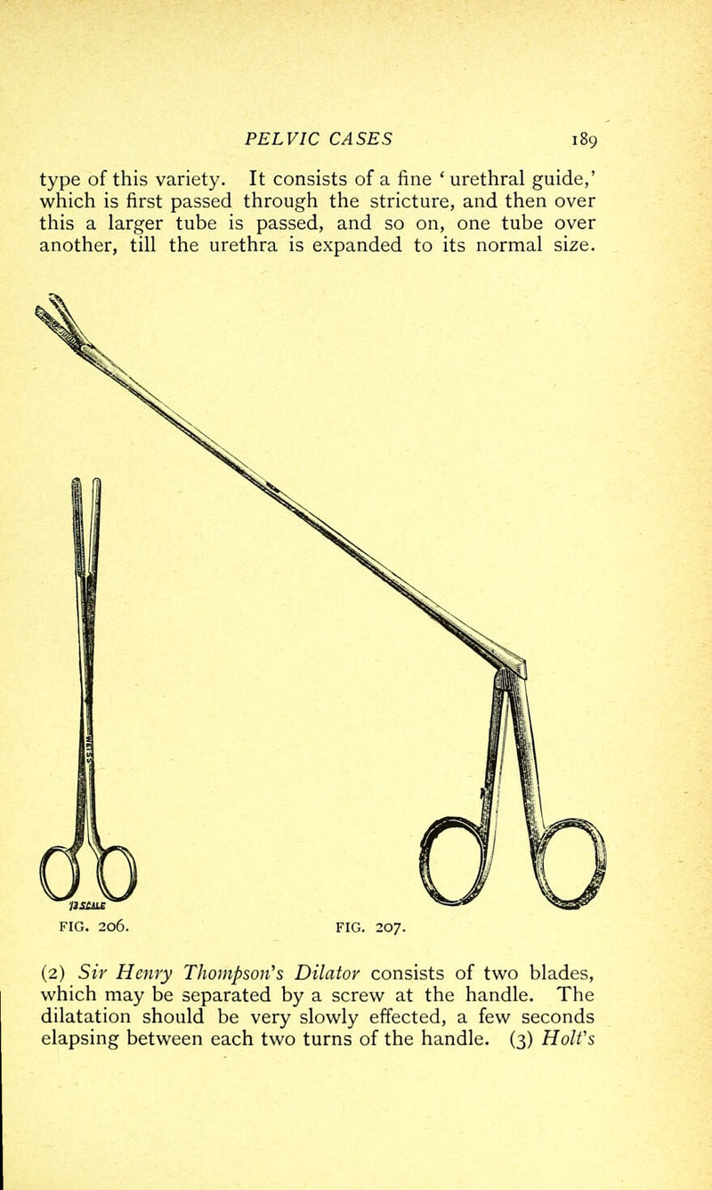 type of this variety. It consists of a fine ' urethral guide,' which is first passed through the stricture, and then over this a larger tube is passed, and so on, one tube over another, till the urethra is expanded to its normal size. FIG. 206. FIG. 207. (2) Sir Henry Thompmi's Dilator consists of two blades, which may be separated by a screw at the handle. The dilatation should be very slowly effected, a few seconds elapsing between each two turns of the handle. (3) Holt's