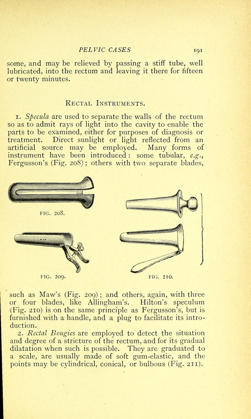 some, and may be relieved by passing a stiff tube, well lubricated, into the rectum and leaving it there for fifteen or twenty minutes. Rectal Instruments. I. Specula are used to separate the walls of the rectum so as to admit rays of light into the cavity to enable the parts to be examined, either for purposes of diagnosis or treatment. Direct sunlight or light reflected from an artificial source may be employed. Many forms of instrument have been introduced: some tubular, e.g., Fergusson's (Fig. 208); others with two separate blades, such as Maw's (Fig. 209); and others, again, with three or four blades, like Allingham's. Hilton's speculum (Fig. 210) is on the same principle as Fergusson's, but is furnished with a handle, and a plug to facilitate its intro- duction. 2. Rectal Bougies are employed to detect the situation and degree of a stricture of the rectum, and for its gradual dilatation when such is possible. They are graduated to a scale, are usually made of soft gum-elastic, and the points may be cylindrical, conical, or bulbous (Fig. 211).