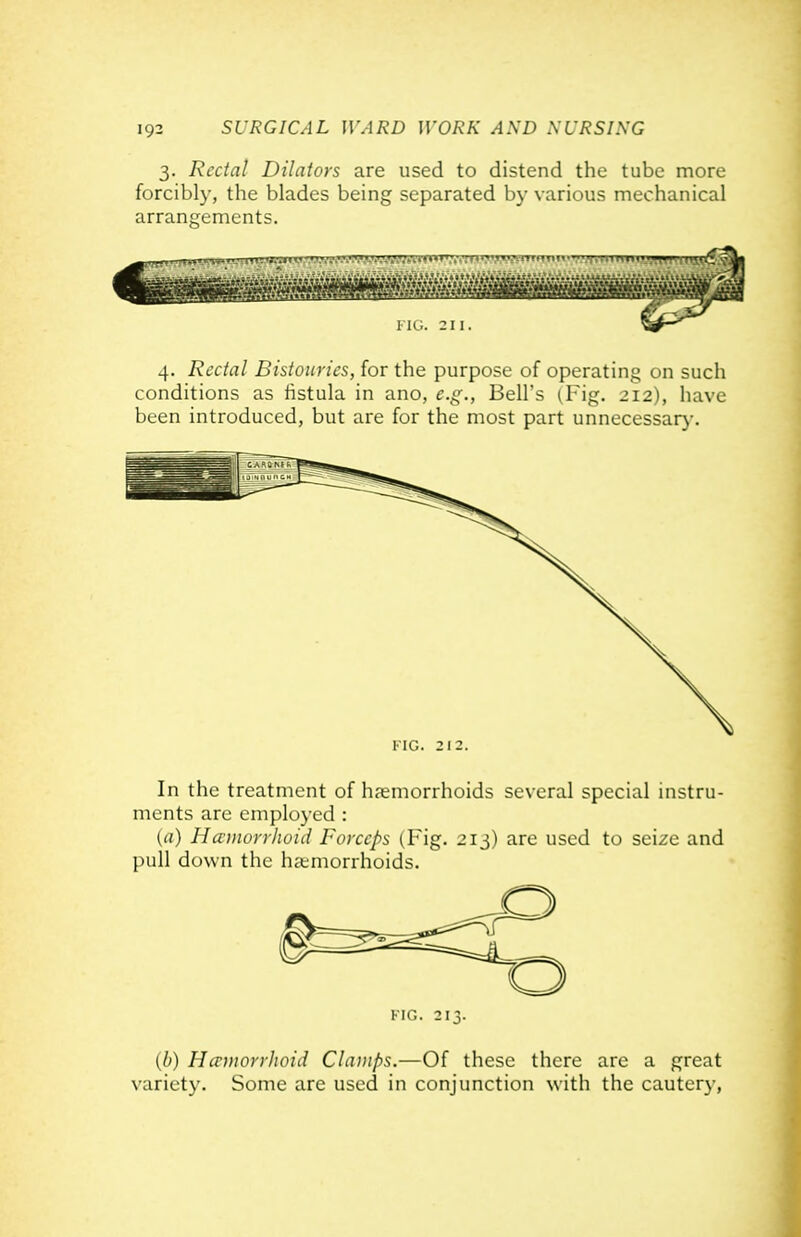 3. Rectal Dilators are used to distend the tube more forcibly, the blades being separated by various mechanical arrangements. 4. Rectal Bistouries, for the purpose of operating on such conditions as tistula in ano, e.g., Bell's (Fig. 212), have been introduced, but are for the most part unnecessarj'. KiG. 212. In the treatment of haemorrhoids several special instru- ments are employed : (rt) Hauiorrhoid Forceps (Fig. 2ij) are used to seize and pull down the ha;morrhoids. KIG. 213. {h) HcrmorrJwid Clamps.—Of these there are a great variety. Some are used in conjunction with the cautery,