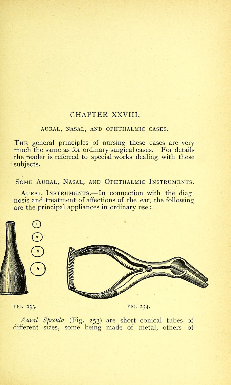 CHAPTER XXVIII. AURAL, NASAL, AND OPHTHALMIC CASES. The general principles of nursing these cases are very much the same as for ordinary surgical cases. For details the reader is referred to special works dealing with these subjects. Some Aural, Nasal, and Ophthalmic Instruments. Aural Instruments.—In connection with the diag- nosis and treatment of affections of the ear, the following are the principal appliances in ordinary use: FIG. 253. FIG. 254. Aural Specula (Fig. 253) are short conical tubes of different sizes, some being made of metal, others of