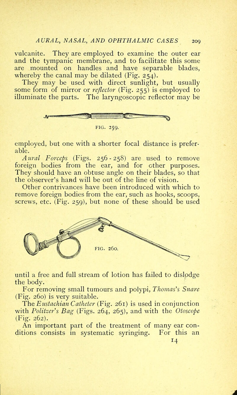 vulcanite. They are employed to examine the outer ear and the tympanic membrane, and to facilitate this some are mounted on handles and have separable blades, whereby the canal may be dilated (Fig. 254). They may be used with direct sunlight, but usually some form of mirror or reflector (Fig. 255) is employed to illuminate the parts. The laryngoscopic reflector may be FIG. 259. employed, but one with a shorter focal distance is prefer- able. Aural Forceps (Figs. 256 - 258) are used to remove foreign bodies from the ear, and for other purposes. They should have an obtuse angle on their blades, so that the observer's hand will be out of the line of vision. Other contrivances have been introduced with which to remove foreign bodies from the ear, such as hooks, scoops, screws, etc. (Fig. 259), but none of these should be used until a free and full stream of lotion has failed to dislpdge the body. For removing small tumours and polypi, Thomas's Snare (Fig. 260) is very suitable. The Eustachian Catheier (Fig. 261) is used in conjunction with Politzer's Bag (Figs. 264, 265), and with the Otoscope (Fig. 262). An important part of the treatment of many ear con- ditions consists in systematic syringing. For this an 14