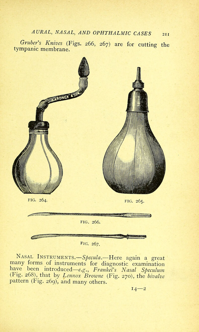 Gmber's Knives (Figs. 266, 267) are for cutting the tympanic membrane. Fig. 267. Nasal Instruments.—S/ecw/a.—Here again a great many forms of instruments for diagnostic examination have been introduced—e.g-., FmnkeVs Nasal Speculum (Fig. 268), that by Lennox Browne (Fig. 270), the bivalve pattern (Fig. 269), and many others. 14—2