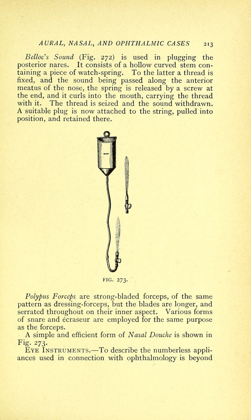 Belloc's Sound (Fig. 272) is used in plugging the posterior nares. It consists of a hollow curved stem con- taining a piece of watch-spring. To the latter a thread is fixed, and the sound being passed along the anterior meatus of the nose, the spring is released by a screw at the end, and it curls into the mouth, carrying the thread with it. The thread is seized and the sound withdrawn. A suitable plug is now attached to the string, pulled into position, and retained there. FIG. 273. Polypus Forceps are strong-bladed forceps, of the same pattern as dressing-forceps, hni the blades are longer, and serrated throughout on their inner aspect. Various forms of snare and ecraseur are employed for the same purpose as the forceps. A simple and efficient form of Nasal Douche is shown in Fig. 273. Eye Instruments.—To describe the numberless appli- ances used in connection with ophthalmology is beyond
