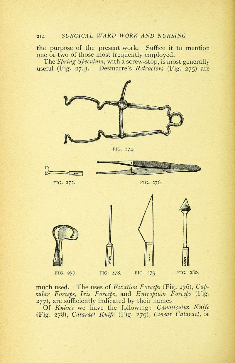 the purpose of the present work. Suffice it to mention one or two of those most frequentl}' employed. The Spring Speculum, with a screw-stop, is most generally useful (Fig. 274). Desmarre's Retractors (Fig. 275) are FIG. 277. FIG. 278. FIG. 279. FIG. 280. much used. The uses of Fixation Forceps (Fig. 276), Cap- sular Forceps, Iris Forceps, and Entropium Forceps (Fig. 277), are sufficiently indicated by their names. Of Knives we have the following: Canaliculus Knife (Fig. 278), Cataract Knife (Fig. 279), Linear Cataract, or