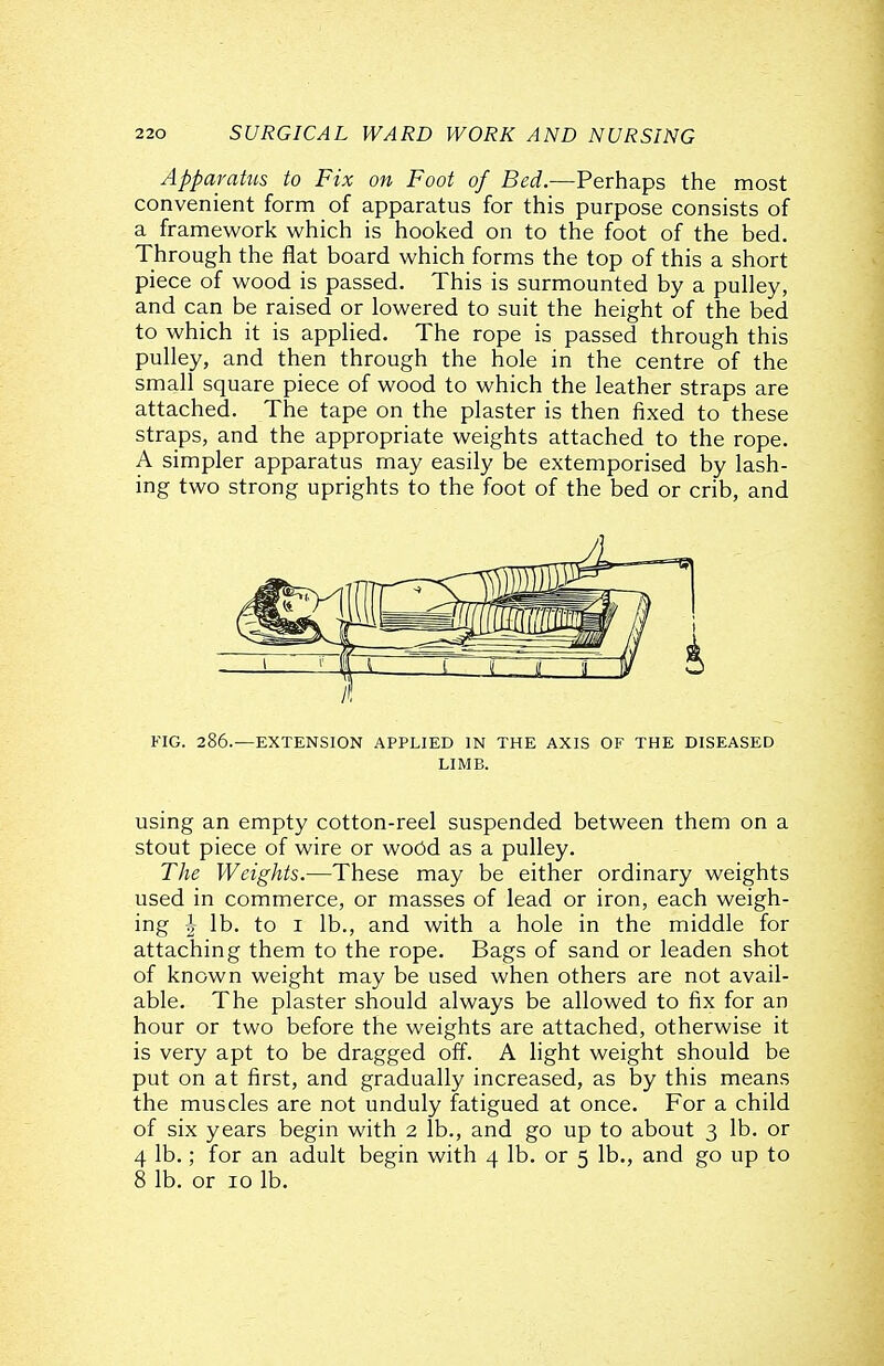 Apparatus to Fix on Foot of Bed.—Perhaps the most convenient form of apparatus for this purpose consists of a framework which is hooked on to the foot of the bed. Through the flat board which forms the top of this a short piece of wood is passed. This is surmounted by a pulley, and can be raised or lowered to suit the height of the bed to which it is applied. The rope is passed through this pulley, and then through the hole in the centre of the small square piece of wood to which the leather straps are attached. The tape on the plaster is then fixed to these straps, and the appropriate weights attached to the rope. A simpler apparatus may easily be extemporised by lash- ing two strong uprights to the foot of the bed or crib, and FIG. 286.—EXTENSION APPLIED IN THE AXIS OF THE DISEASED LIMB. using an empty cotton-reel suspended between them on a stout piece of wire or wood as a pulley. The Weights.—These may be either ordinary weights used in commerce, or masses of lead or iron, each weigh- ing J lb. to I lb., and with a hole in the middle for attaching them to the rope. Bags of sand or leaden shot of known weight may be used when others are not avail- able. The plaster should always be allowed to fix for an hour or two before the weights are attached, otherwise it is very apt to be dragged off. A light weight should be put on at first, and gradually increased, as by this means the muscles are not unduly fatigued at once. For a child of six years begin with 2 lb., and go up to about 3 lb. or 4 lb.; for an adult begin with 4 lb. or 5 lb., and go up to 8 lb. or 10 lb.