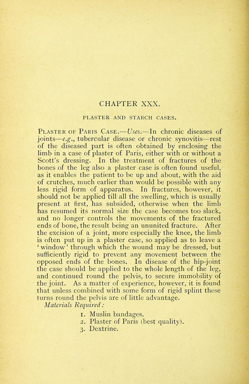CHAPTER XXX. PLASTER AND STARCH CASES. Plaster of Paris Case.—Uses.—In chronic diseases of joints—e.g., tubercular disease or chronic synovitis—rest of the diseased part is often obtained by enclosing the limb in a case of plaster of Paris, either with or without a Scott's dressing. In the treatment of fractures of the bones of the leg also a plaster case is often found useful, as it enables the patient to be up and about, with the aid of crutches, much earlier than would be possible with any less rigid form of apparatus. In fractures, however, it should not be applied till all the swelling, which is usually present at first, has subsided, otherwise when the limb has resumed its normal size the case becomes too slack, and no longer controls the movements of the fractured ends of bone, the result being an ununited fracture. After the excision of a joint, more especially the knee, the limb is often put up in a plaster case, so applied as to leave a * window' through which the wound may be dressed, but sufficiently rigid to prevent any movement between the opposed ends of the bones. In disease of the hip-joint the case should be applied to the whole length of the leg, and continued round the pelvis, to secure immobility of the joint. As a matter of experience, however, it is found that unless combined with some form of rigid splint these turns round the pelvis are of little advantage. Materials Required : 1. Muslin bandages. 2. Plaster of Paris (best quality). 3. Dextrine.