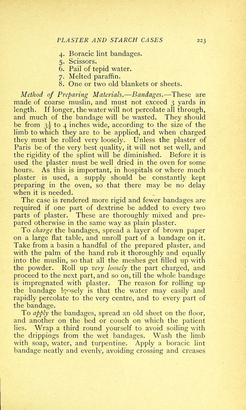 4. Boracic lint bandages. 5. Scissors. 6. Pail of tepid water. 7. Melted parafBn. 8. One or two old blankets or sheets. Method of Preparing Materials.—Bandages.—These are made of coarse muslin, and must not exceed 3 yards in length. If longer, the water will not percolate all through, and much of the bandage will be wasted. They should be from to 4 inches wide, according to the size of the limb to which they are to be applied, and when charged they must be rolled very loosely. Unless the plaster of Paris be of the very best quality, it will not set well, and the rigidity of the splint will be diminished. Before it is used the plaster must be well dried in the oven for some hours. As this is important, in hospitals or where much plaster is used, a supply should be constantly kept preparing in the oven, so that there may be no delay when it is needed. The case is rendered more rigid and fewer bandages are required if one part of dextrine be added to every two parts of plaster. These are thoroughly mixed and pre- pared otherwise in the same way as plain plaster. To charge the bandages, spread a layer of brown paper on a large flat table, and unroll part of a bandage on it. Take from a basin a handful of the prepared plaster, and with the palm of the hand rub it thoroughly and equally into the muslin, so that all the meshes get filled up with the powder. Roll up very loosely the part charged, and proceed to the next part, and so on, till the whole bandage is impregnated with plaster. The reason for rolling up the bandage l^-^sely is that the water may easily and rapidly percolate to the very centre, and to every part of the bandage. To apply the bandages, spread an old sheet on the floor, and another on the bed or couch on which the patient lies. Wrap a third round yourself to avoid soiling with the drippings from the wet bandages. Wash the limb with soap, water, and turpentine. Apply a boracic lint bandage neatly and evenly, avoiding crossing and creases