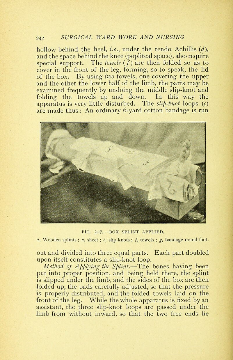 hollow behind the heel, i.e., under the tendo Achillis (d), and the space behind the knee (popliteal space), also require special support. The towels (/) are then folded so as to cover in the front of the leg, forming, so to speak, the lid of the box. By using two towels, one covering the upper and the other the lower half of the limb, the parts may be examined frequently by undoing the middle slip-knot and folding the towels up and down. In this way the apparatus is very little disturbed. The slip-knot loops (c) are made thus: An ordinary 6-yard cotton bandage is run FIG. 307.—BOX SPLINT APPLIED. a, Wooden splints; i, sheet; c, slip-knots ; f, towels ; g, bandage round foot. out and divided into three equal parts. Each part doubled upon itself constitutes a slip-knot loop. Method of Applying the Splint.—The bones having been put into proper position, and being held there, the splint is slipped under the limb, and the sides of the box are then folded up, the pads carefully adjusted, so that the pressure is properly distributed, and the folded towels laid on the front of the leg. While the whole apparatus is fixed by an assistant, the three slip-knot loops are passed under the limb from without inward, so that the two free ends he