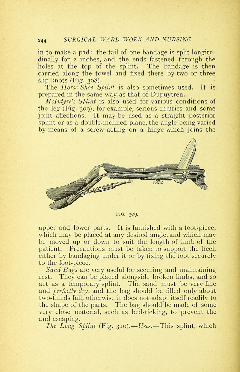 in to make a pad; the tail of one bandage is split longitu- dinally for 2 inches, and the ends fastened through the holes at the top of the splint. The bandage is then carried along the towel and fixed there by two or three slip-knots (Fig. 308). The Horsc-Shoe Splint is also sometimes used. It is prepared in the same way as that of Dupuytren. Mclntyre's Splint is also used for various conditions of the leg (Fig. 309), for example, serious injuries and some joint affections. It may be used as a straight posterior splint or as a double-inclined plane, the angle being varied by means of a screw acting on a hinge which joins the FIG. 309. upper and lower parts. It is furnished with a foot-piece, which may be placed at any desired angle, and which may be moved up or down to suit the length of limb of the patient. Precautions must be taken to support the heel, either by bandaging under it or by fixing the foot securely to the foot-piece. Sand Bags are very useful for securing and maintaining rest. They can be placed alongside broken limbs, and so act as a temporary splint. The sand must be very fine and perfectly dry, and the bag should be filled only about two-thirds full, otherwise it does not adapt itself readily to the shape of the parts. The bag should be made of some very close material, such as bed-ticking, to prevent the and escaping. The Long Splint (Fig. 310).— Uses.—This splint, which