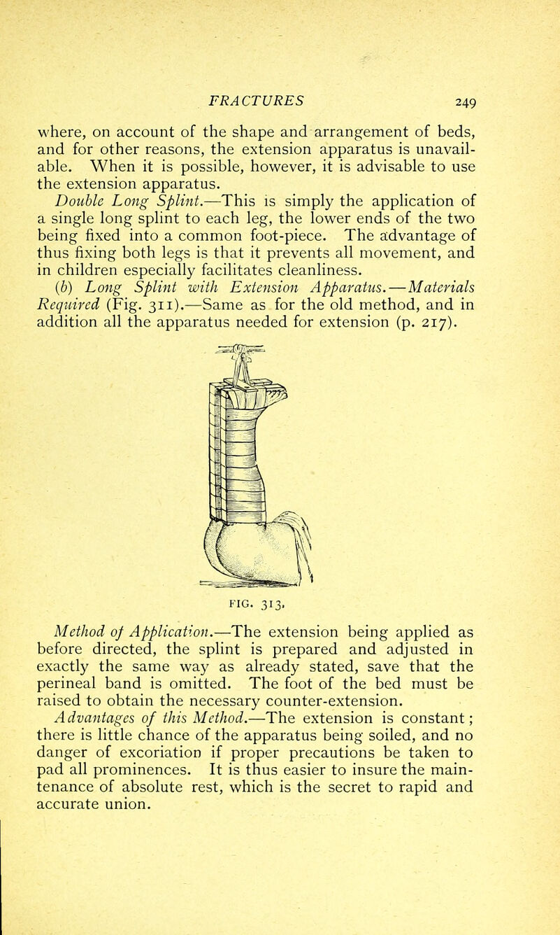 where, on account of the shape and arrangement of beds, and for other reasons, the extension apparatus is unavail- able. When it is possible, however, it is advisable to use the extension apparatus. Double Long Splint.—This is simply the application of a single long splint to each leg, the lower ends of the two being fixed into a common foot-piece. The advantage of thus fixing both legs is that it prevents all movement, and in children especially facilitates cleanliness. (6) Long Splint with Extension Apparatus. — Materials Required (Fig. 311).—Same as for the old method, and in addition all the apparatus needed for extension (p. 217). FIG. 313. Method oj Application.—The extension being applied as before directed, the splint is prepared and adjusted in exactly the same way as already stated, save that the perineal band is omitted. The foot of the bed must be raised to obtain the necessary counter-extension. A dvantages of this Method.—The extension is constant; there is little chance of the apparatus being soiled, and no danger of excoriation if proper precautions be taken to pad all prominences. It is thus easier to insure the main- tenance of absolute rest, which is the secret to rapid and accurate union.
