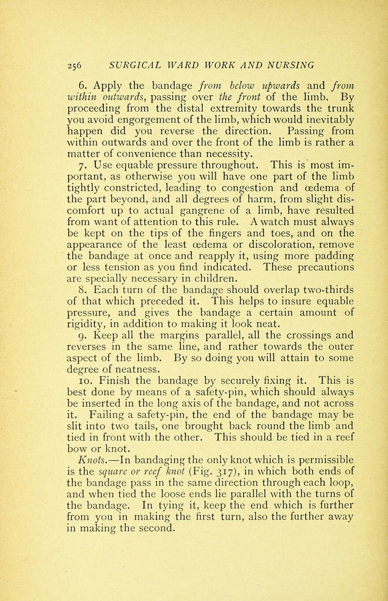 6. Apply the bandage from below upwards and from within outwards, passing over the front of the hmb. By proceeding from the distal extremity towards the trunk you avoid engorgement of the limb, which would inevitably happen did you reverse the direction. Passing from within outwards and over the front of the limb is rather a matter of convenience than necessity. 7. Use equable pressure throughout. This is most im- portant, as otherwise you will have one part of the limb tightly constricted, leading to congestion and oedema of the part beyond, and all degrees of harm, from slight dis- comfort up to actual gangrene of a limb, have resulted from want of attention to this rule. A watch must always be kept on the tips of the fingers and toes, and on the appearance of the least oedema or discoloration, remove the bandage at once and reapply it, using more padding or less tension as you find indicated. These precautions are specially necessary in children. 8. Each turn of the bandage should overlap two-thirds of that which preceded it. This helps to insure equable pressure, and gives the bandage a certain amount of rigidity, in addition to making it look neat. g. Keep all the margins parallel, all the crossings and reverses in the same line, and rather towards the outer aspect of the limb. By so doing you will attain to some degree of neatness. 10. Finish the bandage by securely fixing it. This is best done by means of a safety-pin, which should always be inserted in the long axis of the bandage, and not across it. Failing a safety-pin, the end of the bandage may be slit into two tails, one brought back round the limb and tied in front with the other. This should be tied in a reef bow or knot. Knots.—In bandaging the only knot which is permissible is the square or reef knot (Fig. 317), in which both ends of the bandage pass in the same direction through each loop, and when tied the loose ends lie parallel with the turns of the bandage. In tying it, keep the end which is further from you in making the first turn, also the further away in making the second.