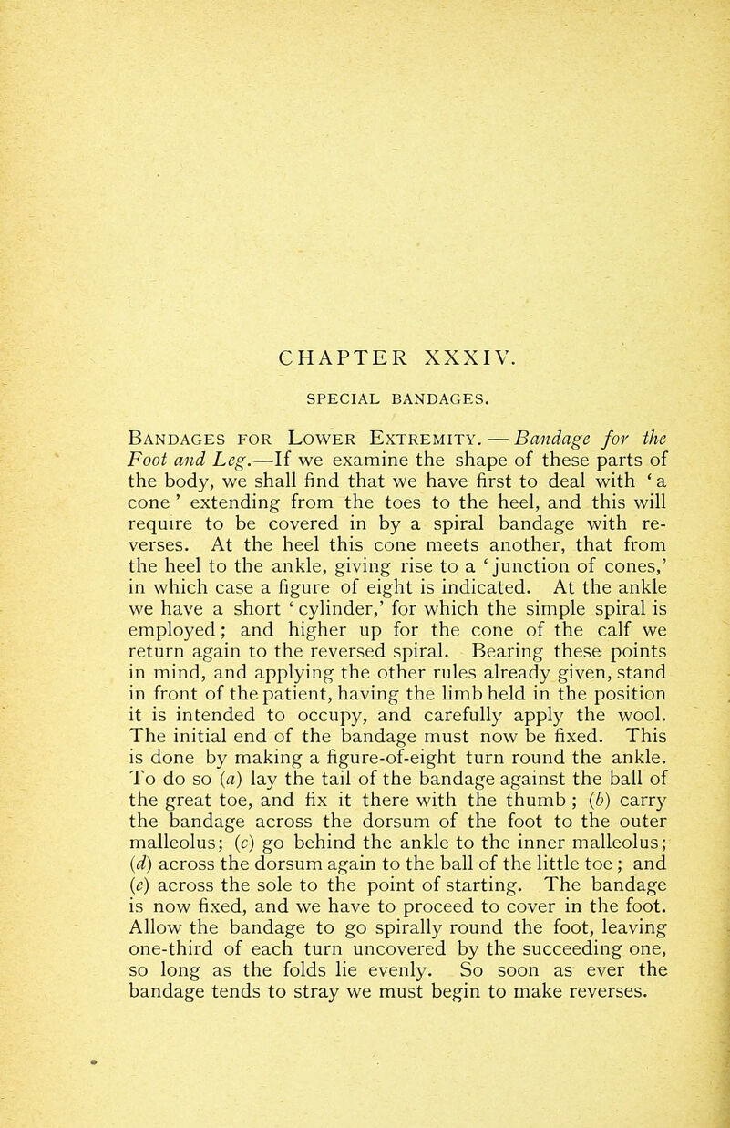 CHAPTER XXXIV. SPECIAL BANDAGES, Bandages for Lower Extremity. — Bandage for the Foot and Leg.—If we examine the shape of these parts of the body, we shall find that we have first to deal with ' a cone ' extending from the toes to the heel, and this will require to be covered in by a spiral bandage with re- verses. At the heel this cone meets another, that from the heel to the ankle, giving rise to a 'junction of cones,' in which case a figure of eight is indicated. At the ankle we have a short ' cylinder,' for which the simple spiral is employed; and higher up for the cone of the calf we return again to the reversed spiral. Bearing these points in mind, and applying the other rules already given, stand in front of the patient, having the limb held in the position it is intended to occupy, and carefully apply the wool. The initial end of the bandage must now be fixed. This is done by making a figure-of-eight turn round the ankle. To do so {a) lay the tail of the bandage against the ball of the great toe, and fix it there with the thumb; (6) carry the bandage across the dorsum of the foot to the outer malleolus; (c) go behind the ankle to the inner malleolus; {d) across the dorsum again to the ball of the little toe ; and {e) across the sole to the point of starting. The bandage is now fixed, and we have to proceed to cover in the foot. Allow the bandage to go spirally round the foot, leaving one-third of each turn uncovered by the succeeding one, so long as the folds lie evenly. So soon as ever the bandage tends to stray we must begin to make reverses.