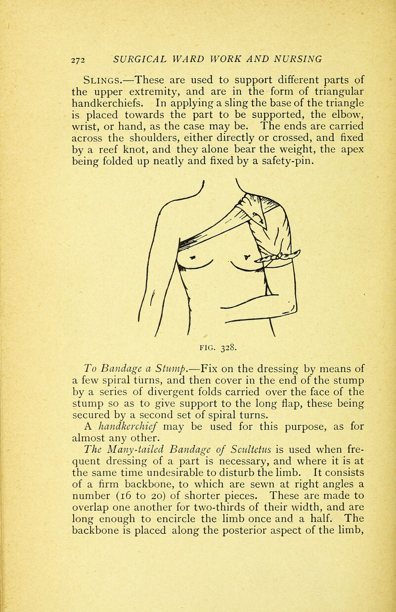 Slings.—These are used to support different parts of the upper extremity, and are in the form of triangular handkerchiefs. In applying a sling the base of the triangle is placed towards the part to be supported, the elbow, wrist, or hand, as the case may be. The ends are carried across the shoulders, either directly or crossed, and fixed by a reef knot, and they alone bear the weight, the apex being folded up neatly and fixed by a safety-pin. To Bandage a Stump.—Fix on the dressing by means of a few spiral tiirns, and then cover in the end of the stump by a series of divergent folds carried over the face of the stump so as to give support to the long flap, these being secured by a second set of spiral turns. A handkerchief may be used for this purpose, as for almost any other. The Many-tailed Bandage of Sc^iltettis is used when fre- quent dressing of a part is necessary, and where it is at the same time undesirable to disturb the limb. It consists of a firm backbone, to which are sewn at right angles a number (i6 to 20) of shorter pieces. These are made to overlap one another for two-thirds of their width, and are long enough to encircle the limb once and a half. The backbone is placed along the posterior aspect of the limb,