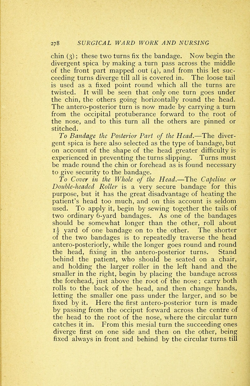 chin (3); these two turns fix the bandage. Now begin the divergent spica by making a turn pass across the middle of the front part mapped out (4), and from this let suc- ceeding turns diverge till all is covered in. The loose tail is used as a fixed point round which all the turns are twisted. It will be seen that only one turn goes under the chin, the others going horizontally round the head. The antero-posterior turn is now made by carrying a turn from the occipital protuberance forward to the root of the nose, and to this turn all the others are pinned or stitched. To Bandage the Posterior Part of the Head.—The diver- gent spica is here also selected as the type of bandage, but on account of the shape of the head greater difficulty is experienced in preventing the turns slipping. Turns must be made round the chin or forehead as is found necessary to give security to the bandage. To Cover in the Whole of the Head.—The Capeline or Double-headed Roller is a very secure bandage for this purpose, but it has the great disadvantage of heating the patient's head too much, and on this account is seldom used. To apply it, begin by sewing together the tails of two ordinary 6-yard bandages. As one of the bandages should be somewhat longer than the other, roll about i| yard of one bandage on to the other. The shorter of the two bandages is to repeatedly traverse the head antero-posteriorly, while the longer goes round and round the head, fixing in the antero-posterior turns. Stand behind the patient, who should be seated on a chair, and holding the larger roller in the left hand and the smaller in the right, begin by placing the bandage across the forehead, just above the root of the nose; carry both rolls to the back of the head, and then change hands, letting the smaller one pass under the larger, and so be fixed by it. Here the first antero-posterior turn is made by passing from the occiput forward across the centre of the head to the root of the nose, where the circular turn catches it in. From this mesial turn the succeeding ones diverge first on one side and then on the other, being fixed always in front and behind by the circular turns till