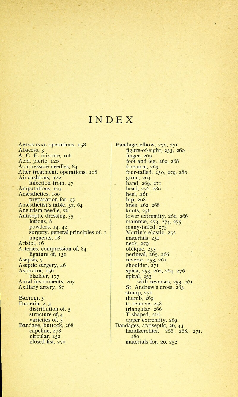 INDEX Abdominal operations, 158 Abscess, 3 A. C. E. mixture, 106 Acid, picric, 120 Acupressure needles, 84 After treatment, operations, 108 Air cushions, 122 infection from, 47 Amputations, 123 Anaesthetics, 100 preparation for, 97 Ansesthetist's table, 57, 64 Aneurism needle, 76 Antiseptic dressing, 35 lotions, 8 powders, 14, 42 surgery, general principles of, i unguents, 18 Aristol, 16 Arteries, compression of, 84 ligature of, 131 Asepsis, 7 Aseptic surgery, 46 Aspirator, 156 bladder, 177 Aural instruments, 207 Axillary artery, 87 Bacilli, 3 Bacteria, 2, 3 distribution of, 5 structure of, 4 varieties of, 3 Bandage, buttock, 268 capeline, 278 circular, 252 closed fist, 270 Bandage, elbow, 270, 271 figure-of-eight, 253, 260 finger, 269 foot and leg, 260, 268 fore-arm, 269 four-tailed, 250, 279, 280 groin, 263 hand, 269, 271 head, 276, 280 heel, 261 hip, 268 knee, 262, 268 knots, 256 lower extremity, 261, 266 mammae, 273, 274, 275 many-tailed, 273 Martin's elastic, 252 materials, 251 neck, 279 oblique, 253 perineal, 265, 266 reverse, 253, 261 shoulder, 271 spica, 253, 262, 264, 276 spiral, 253 with reverses, 253, 261 ■ St. Andrew's cross, 265 stump, 271 thumb, 269 to remove, 258 triangular, 266 T-shaped, 266 upper extremity, 269 Bandages, antiseptic, 26, 43 handkerchief, 266, 268, 280 materials for, 20, 252