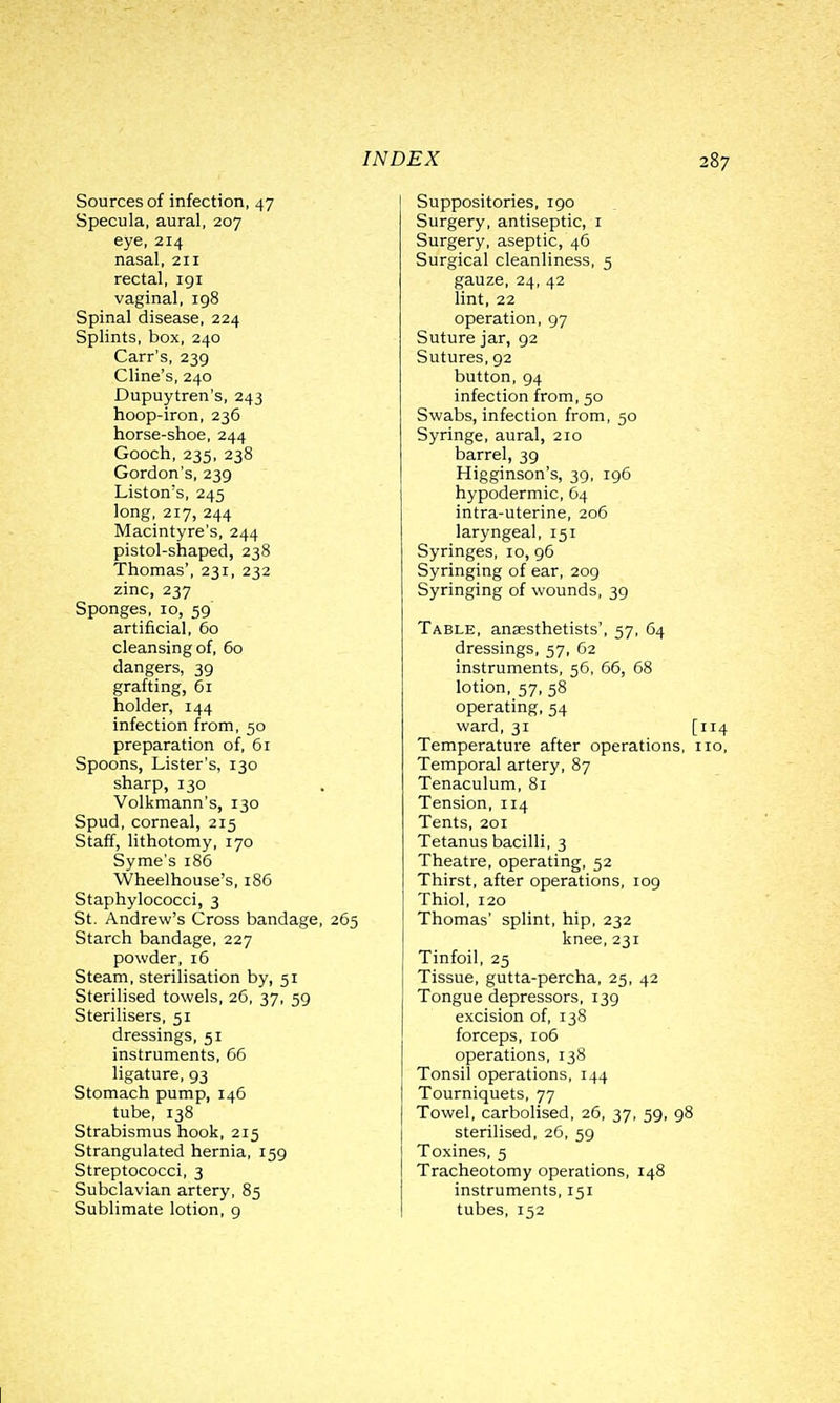 Sources of infection, 47 Specula, aural, 207 eye, 214 nasal, 211 rectal, igi vaginal, 198 Spinal disease, 224 Splints, box, 240 Carr's, 239 Cline's, 240 Dupuytren's, 243 hoop-iron, 236 horse-shoe, 244 Gooch, 235, 238 Gordon's, 239 Listen's, 245 long, 217, 244 Macintyre's, 244 pistol-shaped, 238 Thomas', 231, 232 zinc, 237 Sponges, 10, 59 artificial, 60 cleansing of, 60 dangers, 39 grafting, 61 holder, 144 infection from, 50 preparation of, 61 Spoons, Lister's, 130 sharp, 130 Volkmann's, 130 Spud, corneal, 215 Staff, lithotomy, 170 Syme's 186 Wheelhouse's, 186 Staphylococci, 3 St. Andrew's Cross bandage, 265 Starch bandage, 227 powder, 16 Steam, sterilisation by, 51 Sterilised towels, 26, 37, 59 Sterilisers, 51 dressings, 51 instruments, 66 ligature, 93 Stomach pump, 146 tube, 138 Strabismus hook, 215 Strangulated hernia, 159 Streptococci, 3 Subclavian artery, 85 Sublimate lotion, g Suppositories, 190 Surgery, antiseptic, i Surgery, aseptic, 46 Surgical cleanliness, 5 gauze, 24, 42 lint, 22 operation, 97 Suture jar, 92 Sutures, 92 button, 94 infection from, 50 Swabs, infection from, 50 Syringe, aural, 210 barrel, 39 Higginson's, 39, 196 hypodermic, 64 intra-uterine, 206 laryngeal, 151 Syringes, 10, 96 Syringing of ear, 209 Syringing of wounds, 39 Table, anaesthetists', 57, 64 dressings, 57, 62 instruments, 56, 66, 68 lotion, 57, 58 operating, 54 ward, 31 [114 Temperature after operations, no, Temporal artery, 87 Tenaculum, 81 Tension, 114 Tents, 201 Tetanus bacilli, 3 Theatre, operating, 52 Thirst, after operations, 109 Thiol, 120 Thomas' splint, hip, 232 knee, 231 Tinfoil, 25 Tissue, gutta-percha, 25, 42 Tongue depressors, 139 excision of, 138 forceps, 106 operations, 138 Tonsil operations, 144 Tourniquets, 77 Towel, carbolised, 26, 37, 59, 98 sterilised, 26, 59 Toxines, 5 Tracheotomy operations, 148 instruments, 151 tubes, 152