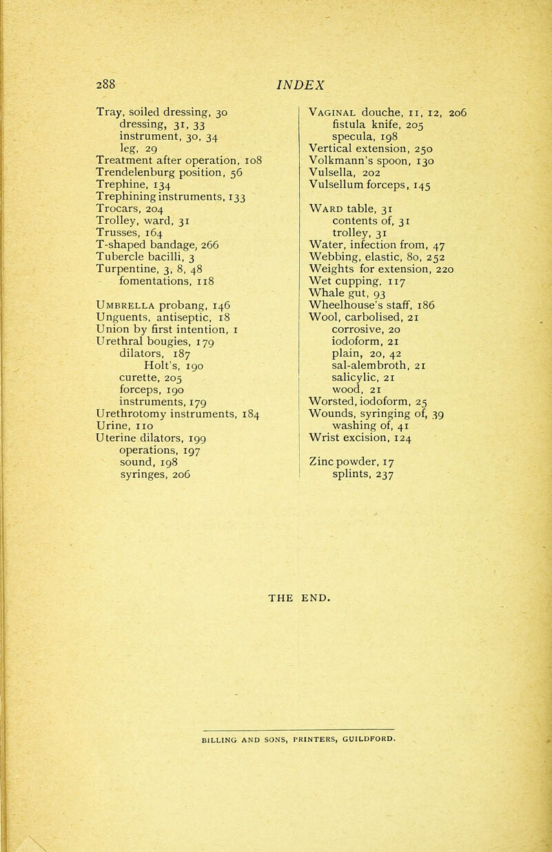 Tray, soiled dressing, 30 dressing, 31, 33 instrument, 30, 34 leg, 29 Treatment after operation, 108 Trendelenburg position, 56 Trephine, 134 Trephining instruments, 133 Trocars, 204 Trolley, ward, 31 Trusses, 164 T-shaped bandage, 266 Tubercle bacilli, 3 Turpentine, 3, 8, 48 fomentations, 118 Umbrella probang, 146 Unguents, antiseptic, 18 Union by first intention, i Urethral bougies, 179 dilators, 187 Holt's, 190 curette, 205 forceps, 190 instruments, 179 Urethrotomy instruments, 184 Urine, 110 Uterine dilators, 199 operations, 197 sound, 198 syringes, 206 Vaginal douche, 11, 12, 206 fistula knife, 205 specula, 198 Vertical extension, 250 Volkmann's spoon, 130 Vulsella, 202 Vulsellum forceps, 145 Ward table, 31 contents of, 31 trolley, 31 Water, infection from, 47 Webbing, elastic, 80, 252 Weights for extension, 220 Wet cupping, 117 Whale gut, 93 Wheelhouse's staff, 186 Wool, carbolised, 21 corrosive, 20 iodoform, 21 plain, 20, 42 sal-alembroth, 21 salicylic, 21 wood, 21 Worsted, iodoform, 25 Wounds, syringing of, 39 washing of, 41 Wrist excision, 124 Zinc powder, 17 splints, 237 THE END. BILLING AND SONS, PRINTERS, GUILDFORD.