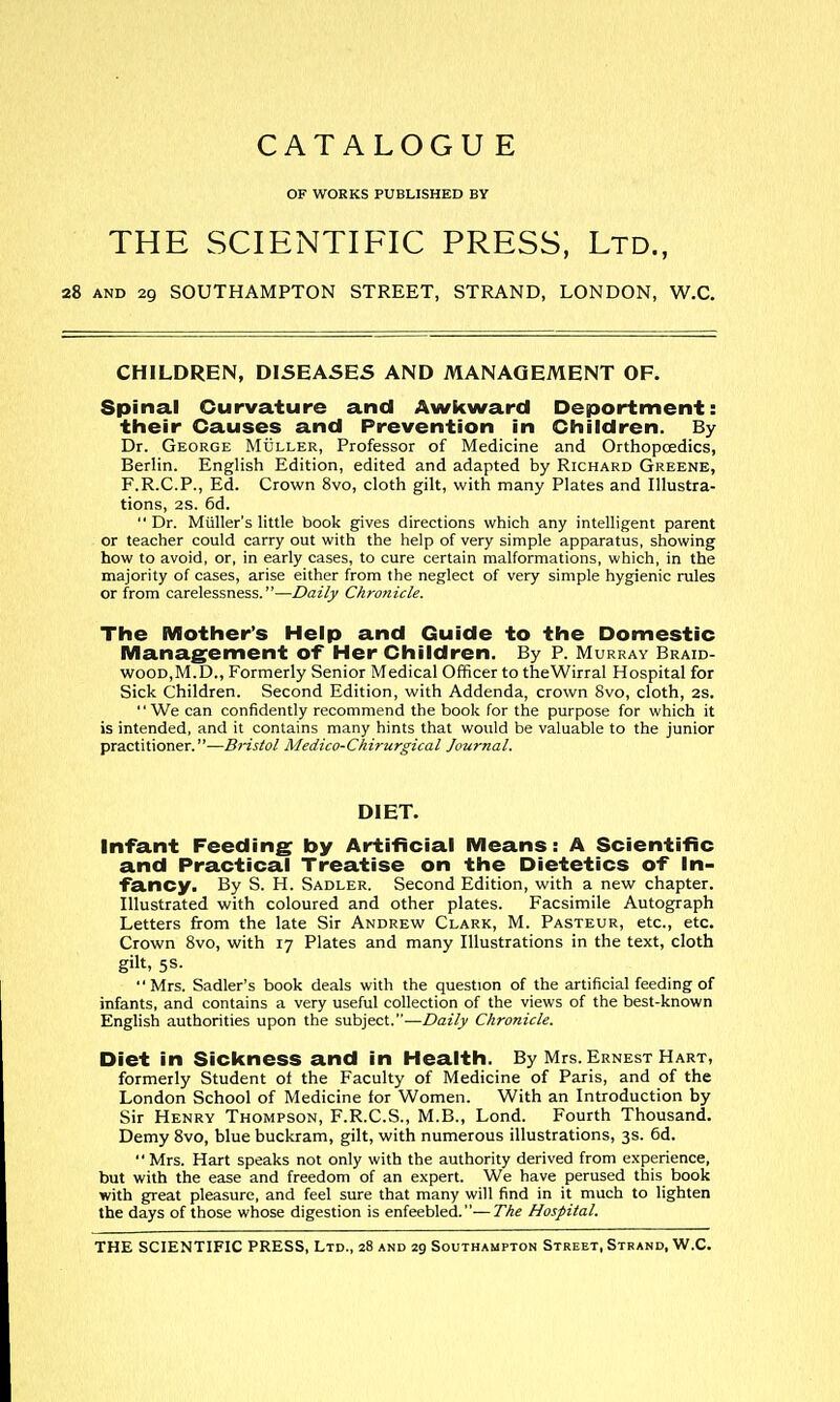 CATALOGU E OF WORKS PUBLISHED BY THE SCIENTIFIC PRESS, Ltd., 28 AND 29 SOUTHAMPTON STREET, STRAND, LONDON, W.C. CHILDREN, DISEASES AND MANAGEMENT OF. Spinal Curvature and Awkward Deportment: their Causes and Prevention in Children. By Dr. George Muller, Professor of Medicine and Orthopoedics, Berlin. English Edition, edited and adapted by Richard Greene, F.R.C.P., Ed. Crown 8vo, cloth gilt, with many Plates and Illustra- tions, 28. 6d. Dr. Muller's little book gives directions which any intelligent parent or teacher could carry out with the help of very simple apparatus, showing how to avoid, or, in early cases, to cure certain malformations, which, in the majority of cases, arise either from the neglect of very simple hygienic rules or from carelessness.—Daily Chronicle. The Mother's Help and Guide to the Domestic Management of Her Children. By P. Murray Braid- wood,M.D., Formerly Senior Medical Officer to theWirral Hospital for Sick Children. Second Edition, with Addenda, crown 8vo, cloth, 28. We can confidently recommend the book for the purpose for which it is intended, and it contains many hints that would be valuable to the junior practitioner.-—Bristol Medico-Chirurgical Journal. DIET. Infant Feeding by Artificial Means: A Scientific and Practical Treatise on the Dietetics of In- fancy. By S. H. Sadler. Second Edition, with a new chapter. Illustrated with coloured and other plates. Facsimile Autograph Letters firom the late Sir Andrew Clark, M. Pasteur, etc., etc. Crown 8vo, with 17 Plates and many Illustrations in the text, cloth gilt, 5S- Mrs. Sadler's book deals with the question of the artificial feeding of infants, and contains a very useful collection of the views of the best-known English authorities upon the subject.—Daily Chronicle. Diet in Sickness and in Health. By Mrs. Ernest Hart, formerly Student of the Faculty of Medicine of Paris, and of the London School of Medicine for Women. With an Introduction by Sir Henry Thompson, F.R.C.S., M.B., Lond. Fourth Thousand. Demy 8vo, blue buckram, gilt, with numerous illustrations, 3s. 6d.  Mrs. Hart speaks not only with the authority derived from experience, but with the ease and freedom of an expert. We have perused this book with great pleasure, and feel sure that many will find in it much to lighten the days of those whose digestion is enfeebled.—The Hospital.