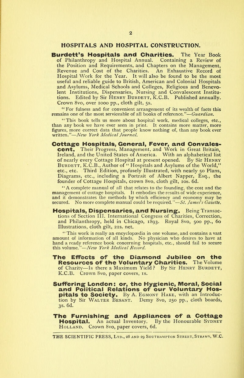 HOSPITALS AND HOSPITAL CONSTRUCTION. Burdett's Hospitals and Charities. The Year Book of Philanthropy and Hospital Annual. Containing a Review of the Position and Requirements, and Chapters on the Management, Revenue and Cost of the Charities. An Exhaustive Record of Hospital Work for the Year. It v^rill also be found to be the most useful and reliable guide to British, American and Colonial Hospitals and Asylums, Medical Schools and Colleges, Religious and Benevo- lent Institutions, Dispensaries, Nursing and Convalescent Institu- tions. Edited by Sir Henry Burdett, K.C.B. Published annually. Crown 8vo, over looo pp., cloth gilt, ss.  For fulness and for convenient arrangement of its wealth of facts this remains one of the most serviceable of all books of reference.—Guardian. This book tells us more about hospital work, medical colleges, etc., than any book we have ever seen in print. It contains more matter, more figures, more correct data that people know nothing of, than any book ever written.—New York Medical Journal. Cottage Hospitals, General, Fever, and Convales- cent. Their Progress, Management, and Work in Great Britain, Ireland, and the United States of America. With an alphabetical list of nearly every Cottage Hospital at present opened. By Sir Henry Burdett, K.C.B., Author of  Hospitals and Asylums of the World, etc., etc. Third Edition, profusely Illustrated, with nearly 50 Plans, Diagrams, etc., including a Portrait of Albert Napper, Esq., the founder of Cottage Hospitals, crown 8vo, cloth gilt, los. 6d. A complete manual of all that relates to the founding, the cost and the management of cottage hospitals. It embodies the results of wide experience, and it demonstrates the methods by which efficiency and economy may be secured. No more complete manual could be required.—St. James's Gazette. Hospitals, Dispensaries, and Nursing. Being Transac- tions of Section III. International Congress of Charities, Correction, and Philanthropy, held in Chicago, 1893. Royal 8vo, 500 pp., 60 Illustrations, cloth gilt, 21s. net.  This work is really an encyclopaedia in one volume, and contains a vast amount of information of all kinds. No physician who desires to have at hand a ready reference book concerning hospitals, etc., should fail to secure this volume.—New York Medical Record. The Effects of the Diamond Jubilee on the Resources of the Voluntary Charities. The Volume of Charity—Is there a Maximum Yield ? By Sir Henry Burdett, K.C.B. Crown 8vo, paper covers, is. Suffering London: or, the Hygienic, Moral, Social and Political Relations of our Voluntary Hos- pitals to Society. By A. Egmont Hake, with an Introduc- tion by Sir Walter Besant. Demy 8vo, 250 pp., cloth boards, 3s. 6d. The Furnishing and Appliances of a Cottage Hospital. An actual Inventory. By the Honourable Sydney Holland. Crown 8vo, paper covers, 6d.