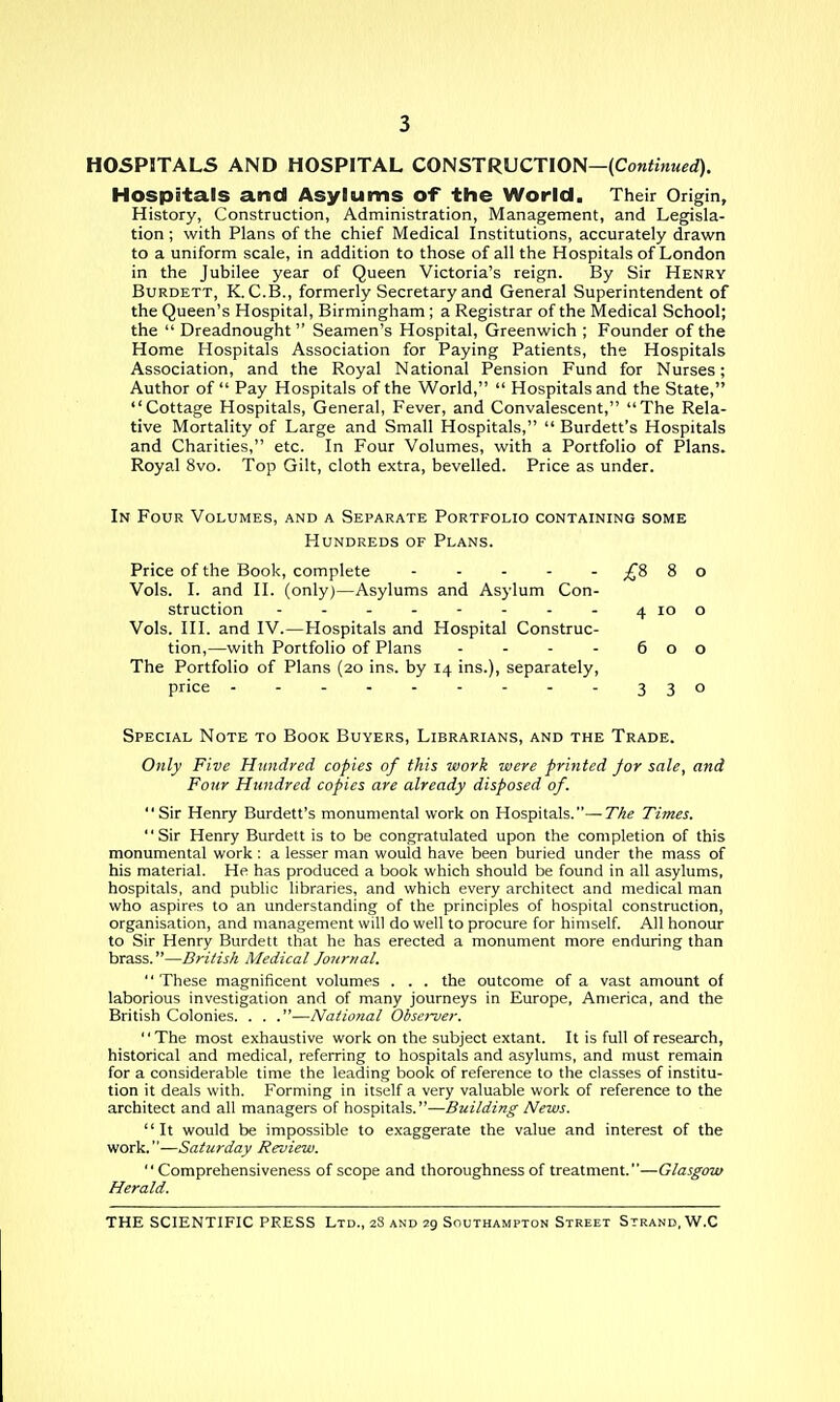 HOSPITALS AND HOSPITAL CONSTRUCTION—(Cow^wwerf). Hospitals and Asylums of the World. Their Origin, History, Construction, Administration, Management, and Legisla- tion ; with Plans of the chief Medical Institutions, accurately drawn to a uniform scale, in addition to those of all the Hospitals of London in the Jubilee year of Queen Victoria's reign. By Sir Henry BuRDETT, K. C.B., formerly Secretary and General Superintendent of the Queen's Hospital, Birmingham; a Registrar of the Medical School; the  Dreadnought Seamen's Hospital, Greenwich ; Founder of the Home Hospitals Association for Paying Patients, the Hospitals Association, and the Royal National Pension Fund for Nurses; Author of Pay Hospitals of the World,  Hospitals and the State, Cottage Hospitals, General, Fever, and Convalescent, The Rela- tive Mortality of Large and Small Hospitals,  Burdett's Hospitals and Charities, etc. In Four Volumes, with a Portfolio of Plans. Royal 8vo. Top Gilt, cloth extra, bevelled. Price as under. In Four Volumes, and a Separate Portfolio containing some Hundreds of Plans. Price of the Book, complete ^8 8 o Vols. I. and II. (only)—Asylums and Asylum Con- struction - - - - - - - - 4100 Vols. III. and IV.—Hospitals and Hospital Construc- tion,—with Portfolio of Plans - - - - 600 The Portfolio of Plans (20 ins. by 14 ins.), separately, price 330 Special Note to Book Buyers, Librarians, and the Trade. Only Five Hundred copies of this work were printed for sale, and Four Hundred copies are already disposed of. Sir Henry Burdett's monumental work on Hospitals.—The Times. Sir Henry Burdett is to be congratulated upon the completion of this monumental work : a lesser man would have been buried under the mass of his material. He has produced a book which should be found in all asylums, hospitals, and public libraries, and which every architect and medical man who aspires to an understanding of the principles of hospital construction, organisation, and management will do well to procure for himself. All honour to Sir Henry Burdett that he has erected a monument more enduring than brass.—British Medical Journal.  These magnificent volumes . . . the outcome of a vast amount of laborious investigation and of many journeys in Europe, America, and the British Colonies. . . .—National Obsei-ver. '' The most exhaustive work on the subject extant. It is full of research, historical and medical, referring to hospitals and asylums, and must remain for a considerable time the leading book of reference to the classes of institu- tion it deals with. Forming in itself a very valuable work of reference to the architect and all managers of hospitals.—Building News. It would be impossible to exaggerate the value and interest of the work.—Saturday Review.  Comprehensiveness of scope and thoroughness of treatment.—Glasgow Herald.