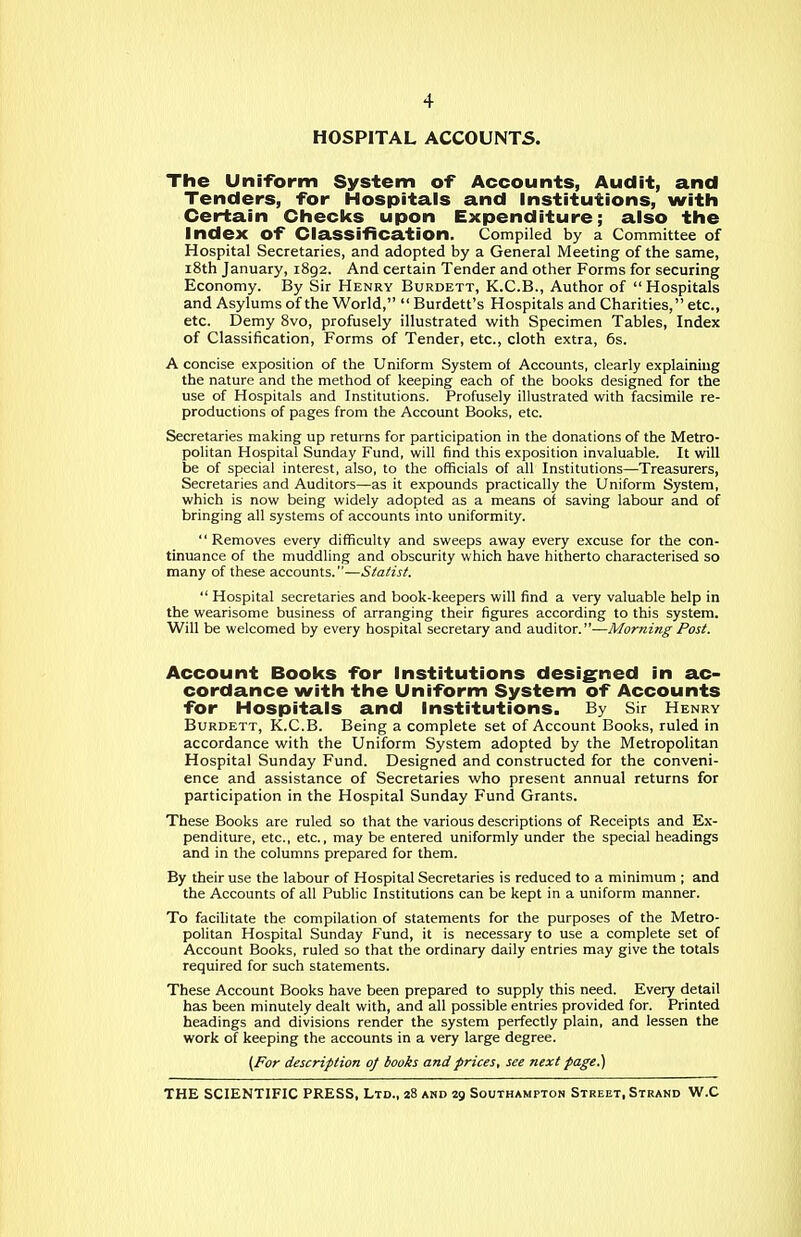 HOSPITAL ACCOUNTS. The Uniform System of Accounts, Audit, and Tenders, for Hospitals and institutions, witli Certain Checks upon Expenditure; also the index of Classification. Compiled by a Committee of Hospital Secretaries, and adopted by a General Meeting of the same, i8th January, 1892. And certain Tender and other Forms for securing Economy. By Sir Henry Burdett, K.C.B., Author of Hospitals and Asylums of the World,  Burdett's Hospitals and Charities, etc., etc. Demy Bvo, profusely illustrated with Specimen Tables, Index of Classification, Forms of Tender, etc., cloth extra, 6s. A concise exposition of the Uniform System of Accounts, clearly explaining the nature and the method of keeping each of the books designed for the use of Hospitals and Institutions. Profusely illustrated with facsimile re- productions of pages from the Account Books, etc. Secretaries making up returns for participation in the donations of the Metro- politan Hospital Sunday Fund, will find this exposition invaluable. It will be of special interest, also, to the officials of all Institutions—Treasurers, Secretaries and Auditors—as it expounds practically the Uniform System, which is now being widely adopted as a means of saving labour and of bringing all systems of accounts into uniformity.  Removes every difficulty and sweeps away every excuse for the con- tinuance of the muddling and obscurity which have hitherto characterised so many of these accounts.—Statist.  Hospital secretaries and book-keepers will find a very valuable help in the wearisome business of arranging their figures according to this system. Will be welcomed by every hospital secretary and auditor.—Morning Post. Account Bool(s for institutions designed in ac- cordance with the Uniform System of Accounts for Hospitals and institutions. By Sir Henry Burdett, K.C.B. Being a complete set of Account Books, ruled in accordance with the Uniform System adopted by the Metropolitan Hospital Sunday Fund. Designed and constructed for the conveni- ence and assistance of Secretaries who present annual returns for participation in the Hospital Sunday Fund Grants. These Books are ruled so that the various descriptions of Receipts and Ex- penditure, etc., etc., may be entered uniformly under the special headings and in the columns prepared for them. By their use the labour of Hospital Secretaries is reduced to a minimum ; and the Accounts of all Public Institutions can be kept in a uniform manner. To facilitate the compilation of statements for the purposes of the Metro- politan Hospital Sunday Fund, it is necessary to use a complete set of Account Books, ruled so that the ordinary daily entries may give the totals required for such statements. These Account Books have been prepared to supply this need. Every detail has been minutely dealt with, and all possible entries provided for. Printed headings and divisions render the system perfectly plain, and lessen the work of keeping the accounts in a very large degree. (For description 0/ books and prices, see next page.)
