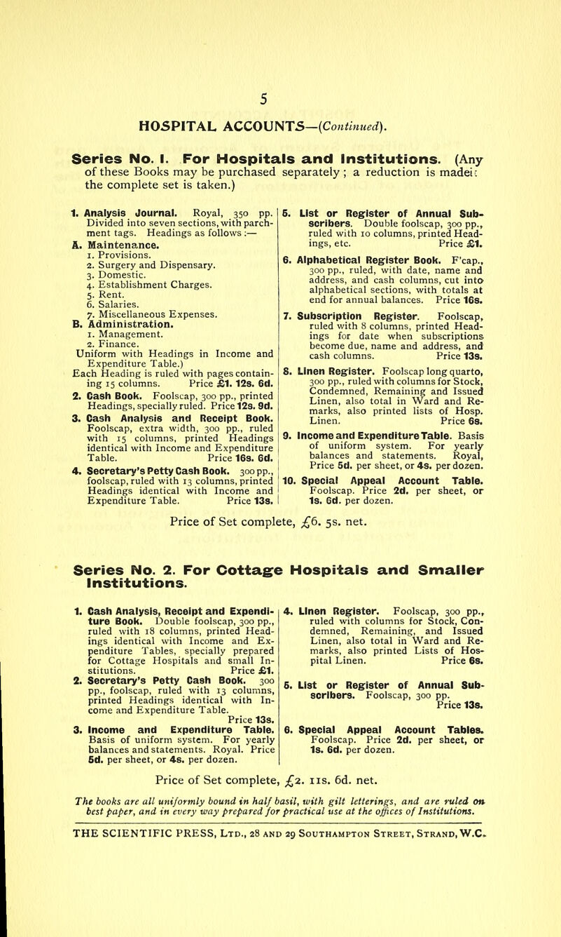 HOSPITAL ACCOUNTS—{Coniinued). Series No. I. For Hospitals and institutions. (Any of these Books may be purchased separately; a reduction is madei: the complete set is taken.) 1. Analysis Journal. Royal, 350 pp. Divided into seven sections, with parch- ment tags. Headings as follows :— A. Maintenance. 1. Provisions. 2. Surgery and Dispensary. 3. Domestic. 4. Establishment Charges. 5. Rent. 6. Salaries. 7. Miscellaneous Expenses. B. Administration. 1. Management. 2. Finance. Uniform with Headings in Income and Expenditure Table.) Each Heading is ruled with pages contain- ing 15 columns. Price £1.128. 6d. 2. Cash Book. Foolscap, 300 pp., printed Headings, specially ruled. Price 12a. 9d. 3. Cash Analysis and Receipt Book. Foolscap, extra width, 300 pp., ruled with 15 columns, printed Headings identical with Income and Expenditure Table. Price 163. 6d. 4. Secretary's Petty Cash Book. 300 pp., foolscap, ruled with 13 columns, printed Headings identical with Income and ' Expenditure Table. Price 138. I 5. List or Register of Annual Sub- scribers. Double foolscap, 300 pp., ruled with 10 columns, printed Head- ings, etc. Price £1, 6. Alphabetical Reg'ister Book. F'cap., 300 pp., ruled, with date, name and address, and cash columns, cut into alphabetical sections, with totals at end for annual balances. Price 16s. 7. Subscription Register. Foolscap, ruled with 8 columns, printed Head- ings for date when subscriptions become due, name and address, and cash columns. Price 13s. 8. Linen Register. Foolscap long quarto, 300 pp., ruled with columns for Stock, Condemned, Remaining and Issued Linen, also total in Ward and Re- marks, also printed lists of Hosp. Linen. Price 63. 9. Income and Expenditure Table. Basis of uniform system. For yearly balances and statements. Royal, Price 5d. per sheet, or 4S. per dozen. 10. Special Appeal Account Table. Foolscap. Price 2d. per sheet, or Is. 6d. per dozen. Price of Set complete, £6. 5s. net. Series No. 2. For Cottage Hospitals and Smaller Institutions. 1. Cash Analysis, Receipt and Expendi- ture Book. Double foolscap, 300 pp., ruled with 18 columns, printed Head- ings identical with Income and Ex- penditure Tables, specially prepared for Cottage Hospitals and small In- stitutions. Price £1. 2. Secretary's Petty Cash Book. 300 pp., foolscap, ruled with 13 columns, printed Headings identical with In- come and Expenditure Table. Price 13s. 3. Income and Expenditure Table. Basis of uniform system. For yearly balances and statements. Royal. Price 6d. per sheet, or 4s. per dozen. 4. Linen Register. Foolscap, 300 pp., ruled with columns for Stock, Con- demned, Remaining, and Issued Linen, also total in Ward and Re- marks, also printed Lists of Hos- pital Linen. Price 68. 6. List or Register of Annual Sub- scribers. Foolscap, 300 pp. Price 138. 6. Special Appeal Account Tables. Foolscap. Price 2d. per sheet, or Is. 6d. per dozen. Price of Set complete, £2. lis. 6d. net. The books are all uniformly bound in half basil, with gilt letterings, and are ruled on best paper, and in every way prepared for practical use at the offices of Institutions.