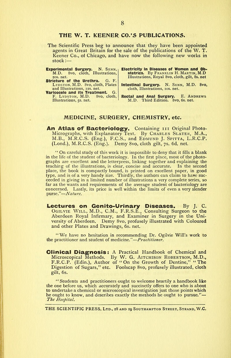 THE W. T. KEENER CO.'S PUBLICATIONS. The Scientific Press beg to announce that they have been appointed agents in Great Britain for the sale of the publications of the W. T. Keener Co., of Chicago, and have now the following new works in stock:— Experimental Surgery. N. Senn, M.D. 8vo, cloth, Illustrations, 20S. net. Stricture of the Urethra. G. F. Lydston, M.D. 8vo, cloth, Plates and Illustrations, i2s. net. Varicocele and Its Treatment. G. F. Lydston, M.D. 8vo, cloth, Illustrations, 5s. net. Electricity In Diseases of Women and Ob- stetrics. By Franklin H. Martin, M.D Illustrations, Royal Svo, cloth, gilt, 8s. net Intestinal Surgery. N. Senn, M.D. Svo, cloth. Illustrations, los. net. Rectal and Anal Surgery. E. Andrews M.D. Third Edition. 8vo, 6s. net. MEDICINE, SURGERY, CHEMISTRY, etc. An Atlas of Bacteriology. Containing m Original Photo- Micrographs, with Explanatory Text. By Charles Slater, M.A., M.B., M.R.C.S. (Eng.), F.C.S., and Edmund J. Spitta, L.R.C.P. (Lond.), M.R.C.S. (Eng.). Demy Svo, cloth gilt, 7s. 6d. net.  On careful study of this work it is impossible to deny that it fills a blank in the life of the student of bacteriology. In the first place, most of the photo- graphs are excellent and the letterpress, linking together and explaining the teaching of the illustrations, is clear, concise and accurate. In the second place, the book is compactly bound, is printed on excellent paper, in good type, and is of a very handy size. Thirdly, the authors can claim to hare suc- ceeded in giving in a limited number of illustrations a very complete series, so far as the wants and requirements of the average student of bacteriology are concerned. Lastly, its price is well within the limits of even a very slender piu'se.—Nature. Lectures on Genito-Urinary Diseases. By J. C. Ogilvie Will, M.D., CM., F.R.S.E., Consulting Surgeon to the Aberdeen Royal Infirmary, and Examiner in Surgery in the Uni- versity of Aberdeen. Demy Svo, profusely illustrated with Coloured and other Plates and Drawings, 6s. net. We have no hesitation in recommending Dr. Ogilvie Will's work to the practitioner and student of medicine.—Practitioner. Clinical Diagnosis: A Practical Handbook of Chemical and Microscopical Methods. By W. G. Aitchison Robertson, M.D., F.R.C.P. (Edin.), Author of  On the Growth of Dentine,  The Digestion of Sugars, etc. Foolscap Svo, profusely illustrated, cloth gilt, 6s. '' Students and practitioners ought to welcome heartily a handbook like the one before us, which accurately and succinctly offers to one who is about to undertake a chemical or microscopical investigation just those points which he ought to know, and describes exactly the methods he ought to pursue.— The Hospital.