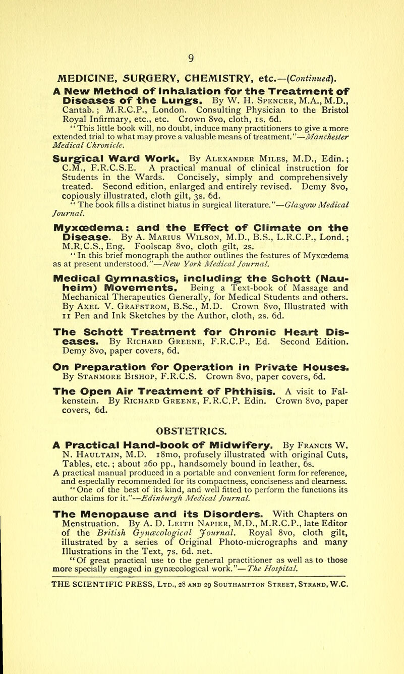 MEDICINE, SURGERY, CHEMISTRY, etc.—(Contifiued). A New Method of Inhalation for the Treatment of Diseases of the Lungs. By W. H. Spencer, M.A., M.D., Cantab. ; M.R.C.P., London. Consulting Physician to the Bristol Royal Infirmary, etc., etc. Crown 8vo, cloth, is. 6d. '' This little book will, no doubt, induce many practitioners to give a more extended trial to what may prove a valuable means of treatment.—Manchester Medical Chronicle. Surgical Ward Work. By Alexander Miles, M.D., Edin.; CM., F.R.C.S.E. A practical manual of clinical instruction for Students in the Wards. Concisely, simply and comprehensively treated. Second edition, enlarged and entirely revised. Demy 8vo, copiously illustrated, cloth gilt, 3s. 6d.  The book fills a distinct hiatus in surgical literature.—Glasgow Medical Journal. Myxoedema: and the EfTect of Climate on the Disease. By A. Marius Wilson, M.D., B.S., L.R.C.P., Lend.; M.R.C.S., Eng. Foolscap 8vo, cloth gilt, 2S.  In this brief monograph the author outlines the features of Myxoedema as at present understood.—New York Medical Journal. Medical Gymnastics, including the Schott (Nau- heim) Movements. Being a Text-book of Massage and Mechanical Therapeutics Generally, for Medical Students and others. By Axel V. Grafstrom, B.Sc, M.D. Crown 8vo, Illustrated with II Pen and Ink Sketches by the Author, cloth, 2s. 6d. The Schott Treatment for Chronic Heart Dis- eases. By Richard Greene, F.R.C.P., Ed. Second Edition. Demy 8vo, paper covers, 6d. On Preparation for Operation in Private Houses. By Stanmore Bishop, F.R.C.S. Crown 8vo, paper covers, 6d. The Open Air Treatment of Phthisis. A visit to Fal- kenstein. By Richard Greene, F.R.C.P. Edin. Crown 8vo, paper covers, 6d. OBSTETRICS. A Practical Hand-book of Midwifery. By Francis W. N. Haultain, M.D. i8mo, profusely illustrated with original Cuts, Tables, etc.; about 260 pp., handsomely bound in leather, 6s. A practical manual produced in a portable and convenient form for reference, and especially recommended for its compactness, conciseness and clearness.  One of the best of its kind, and well fitted to perform the functions its author claims for it.—Edinburgh Medical Journal. The Menopause and its Disorders. With Chapters on Menstruation. By A. D. Leith Napier, M.D., M.R.C.P., late Editor of the British Gyncecological jfoitrnal. Royal 8vo, cloth gilt, illustrated by a series of Original Photo-micrographs and many Illustrations in the Text, 7s. 6d. net. Of great practical use to the general practitioner as well as to those more specially engaged in gynaecological work.—The Hospital.