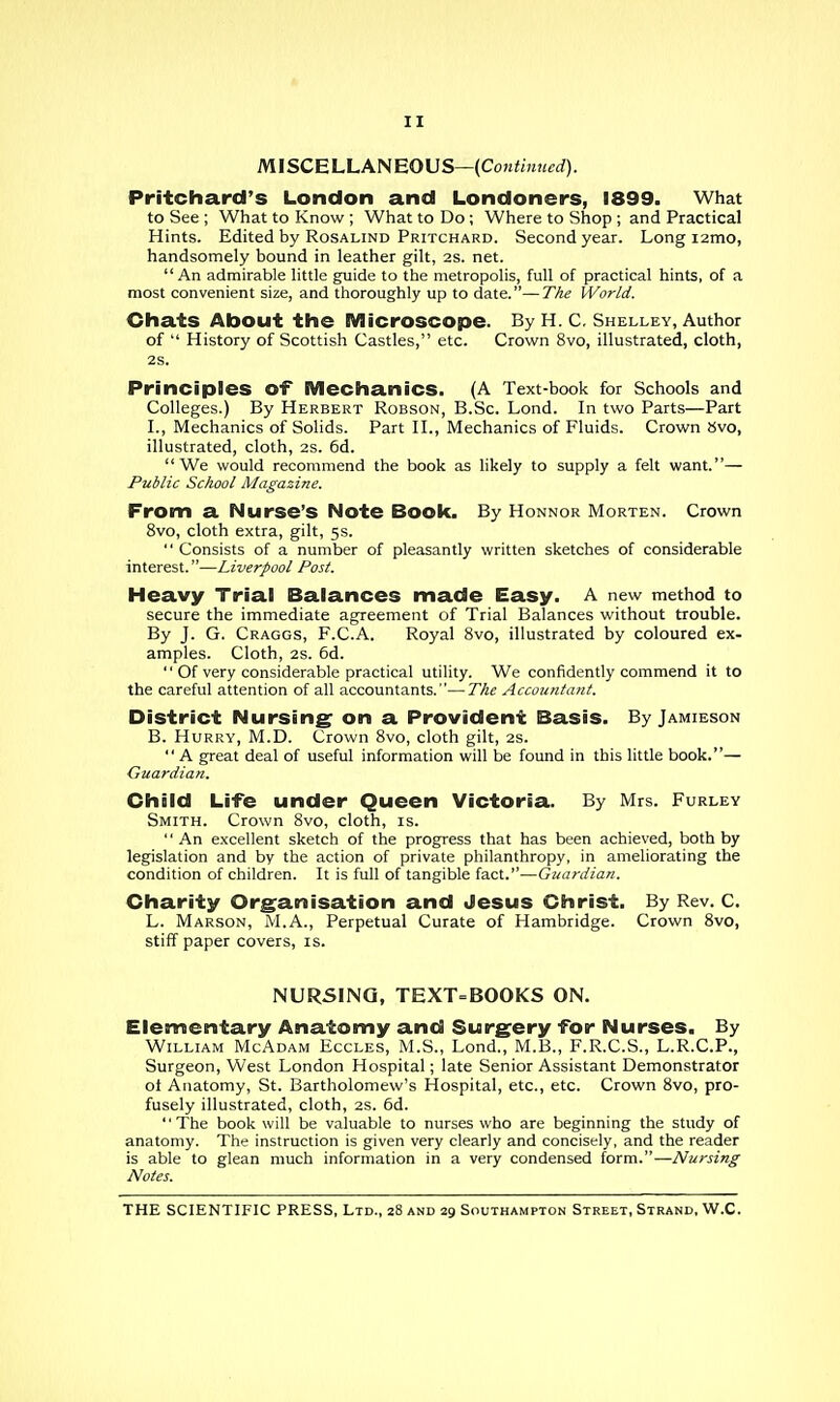 mSCELLANEOVS—{Continued). Pritchard's London and Londoners, 1899. What to See ; What to Know ; What to Do; Where to Shop ; and Practical Hints. Edited by Rosalind Pritchard. Second year. Long i2mo, handsomely bound in leather gilt, 2S. net. An admirable little guide to the metropolis, full of practical hints, of a most convenient size, and thoroughly up to date.—The World. Chats About the Microscope. By H. C, Shelley, Author of  History of Scottish Castles, etc. Crown 8vo, illustrated, cloth, 2S. Principles of iVIechaniCS. (A Text-book for Schools and Colleges.) By Herbert Robson, B.Sc. Lond. In two Parts—Part I., Mechanics of Solids. Part H., Mechanics of Fluids. Crown tivo, illustrated, cloth, 2S. 6d. We would recommend the book as likely to supply a felt want.— Public School Magazine. From a Nurse's Note Book. By Honnor Morten. Crown 8vo, cloth extra, gilt, 5s.  Consists of a number of pleasantly written sketches of considerable interest.—Liverpool Post. Heavy Trial Balances made Easy. A new method to secure the immediate agreement of Trial Balances without trouble. By J. G. Craggs, F.C.A. Royal 8vo, illustrated by coloured ex- amples. Cloth, 2s. 6d.  Of very considerable practical utility. We confidently commend it to the careful attention of all accountants.—The Accountant. District Nursing on a Provident Basis. By Jamieson B. Hurry, M.D. Crown 8vo, cloth gilt, 2S.  A great deal of useful information will be found in this little book.— Guardian. Child Life under Queen Victoria. By Mrs. Furley Smith. Crown 8vo, cloth, is. An excellent sketch of the progress that has been achieved, both by legislation and by the action of private philanthropy, in ameliorating the condition of children. It is full of tangible fact.—Guardian. Charity Organisation and Jesus Christ, By Rev. C. L. Marson, M.A., Perpetual Curate of Hambridge. Crown Svo, stiff paper covers, is. NURSING, TEXT=BOOKS ON. Elementary Anatomy and Surgery for Nurses. By William McAdam Eccles, M.S., Lond., M.B., F.R.C.S., L.R.C.P., Surgeon, West London Hospital; late Senior Assistant Demonstrator ot Anatomy, St. Bartholomew's Hospital, etc., etc. Crown 8vo, pro- fusely illustrated, cloth, 2S. 6d. The book will be valuable to nurses who are beginning the study of anatomy. The instruction is given very clearly and concisely, and the reader is able to glean much information in a very condensed form.—Nursing Notes.