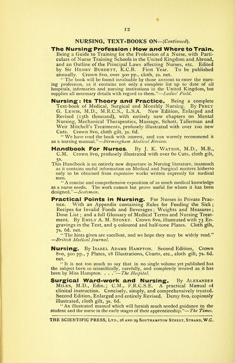 NURSING, TEXT=BOOKS ON—{Continued). The Nursing Profession : How and Where to Train. Being a Guide to Training for the Profession of a Nurse, with Parti- culars of Nurse Training Schools in the United Kingdom and Abroad, and an Outline of the Principal Laws affecting Nurses, etc. Edited by Sir Henry Burdett, K.C.B. First Year. To be published annually. Crown 8vo, over 300 pp., cloth, 2s. net.  The book will be found invaluable by those anxious to enter the nurs- ing profession, as it contains not only a complete list up to date of all hospitals, infirmaries and nursing institutions in the United Kingdom, but supplies all necessary details with regard to them.—Ladies' Field. Nursing: its Theory and Practice, Being a complete Text-book of IVIedical, Surgical and Monthly Nursing. By Percy G. Lewis, M.D., M.R.C.S., L.S.A. New Edition, Enlarged and Revised (13th thousand), with entirely new chapters on Mental Nursing, Mechanical Therapeutics, Massage, Schott, Tallerman and Weir rditchell's Treatments, profusely illustrated with over 100 new Cuts. Crown 8vo, cloth gilt, 3s. 6d.  We have read the book with interest, and can warmly recommend it as a nursing manual.—Birmingham Medical Review. Handboolc For Nurses. By J. K. Watson, M.D., M.B., CM. Crown 8vo, profusely illustrated with over 60 Cuts, cloth gilt. This Handbook is an entirely new departure in Nursing literature, inasmuch as it contains useful information on Medical and Surgical matters hitherto only to be obtained from expensive works written expressly for medical men.  A concise and comprehensive exposition of as much medical knowledge as a nurse needs. The work cannot but prove useful for whom it has been designed.—Scotsman. Practical Points in Nursing. For Nurses in Private Prac- tice. With an Appendix containing Rules for Feeding the Sick ; Recipes for Invalid Foods and Beverages; Weights and Measures; Dose List ; and a full Glossary of Medical Terms and Nursing Treat- ment. By Emily A. M. Stoney. Crown 8vo, illustrated with 73 En- gravings in the Text, and 9 coloured and half-tone Plates. Cloth gilt, 7s. 6d. net.  The hints given are excellent, and we hope they may be widely read. —British Medical Jouj'nal. Nursing. By Isabel Adams Hampton. Second Edition, Crown Svo, 500 pp., 7 Plates, 18 Illustrations, Charts, etc., cloth gilt, 7s. 6d. net. It is not too much to say that in no single volume yet published has the subject been so scientifically, carefully, and completely treated as it has been by Miss Hampton. . . .—The Hospital. Surgical Ward-work and Nursing. By Alexander Miles, M.D., Edin.; CM., F.R.C.S.E. A practical Manual of clinical instruction. Concisely, simply, and comprehensively treated. Second Edition, Enlarged and entirely Revised. Demy Svo, copiously illustrated, cloth gilt, 3s. 6d. An illustrated manual which will furnish much needed guidance to the student and the nurse in the early stages of their apprenticeship.—The Times.