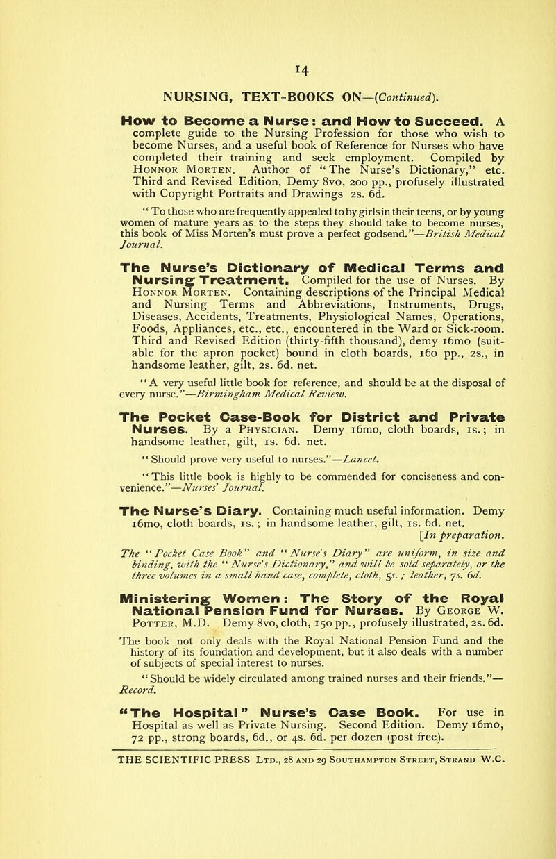 How to Become a Nurse: and How to Succeed. A complete guide to the Nursing Profession for those who wish to become Nurses, and a useful book of Reference for Nurses who have completed their training and seek employment. Compiled by HoNNOR Morten. Author of The Nurse's Dictionary, etc. Third and Revised Edition, Demy 8vo, 200 pp., profusely illustrated with Copyright Portraits and Drawings 2s. 5d.  To those who are frequently appealed tobygirlsintheir teens, or by young women of mature years as to the steps they should take to become nurses, this book of Miss Morten's must prove a perfect godsend.—BriHs/i Medical Journal. The Nurse's Dictionary of iVIedical Terms and Nursing Treatment. Compiled for the use of Nurses. By HoNNOR Morten. Containing descriptions of the Principal Medical and Nursing Terms and Abbreviations, Instruments, Drugs, Diseases, Accidents, Treatments, Physiological Names, Operations, Foods, Appliances, etc., etc., encountered in the Ward or Sick-room. Third and Revised Edition (thirty-fifth thousand), demy i6mo (suit- able for the apron pocket) iDound in cloth boards, 160 pp., 2S., in handsome leather, gilt, 2s. 6d. net. A very useful little book for reference, and should be at the disposal of every nurse.—Birmingham Medical Review. The Pocket Case-Book for District and Private Nurses. By a Physician. Demy i6mo, cloth boards, is.; in handsome leather, gilt, is. 6d. net.  Should prove very useful to nurses.—Lancet. This little book is highly to be commended for conciseness and con- venience.—Nurses' Journal. The Nurse's Diary. Containing much useful information. Demy i6mo, cloth boards, is.; in handsome leather, gilt, is. 6d. net. [In preparation. The Pocket Case Book and Nurse's Diary are uniform, in size and binding, with the  Nurse's Dictionary, and will be sold separately, or the three volumes in a small hand case, complete, cloth, 5^. / leather, js. (>d. iVIinistering Women: The Story of the Royal National Pension Fund for Nurses. By George W. Potter, M.D. Demy 8vo, cloth, 150 pp., profusely illustrated, 2S. 6d. The book not only deals with the Royal National Pension Fund and the history of its foundation and development, but it also deals with a number of subjects of special interest to nurses. Should be widely circulated among trained nurses and their friends.— Reco7-d. The Hospital Nurse's Case Book. For use in Hospital as well as Private Nursing. Second Edition. Demy i6mo, 72 pp., strong boards, 6d., or 4s. 6d. per dozen (post firee).