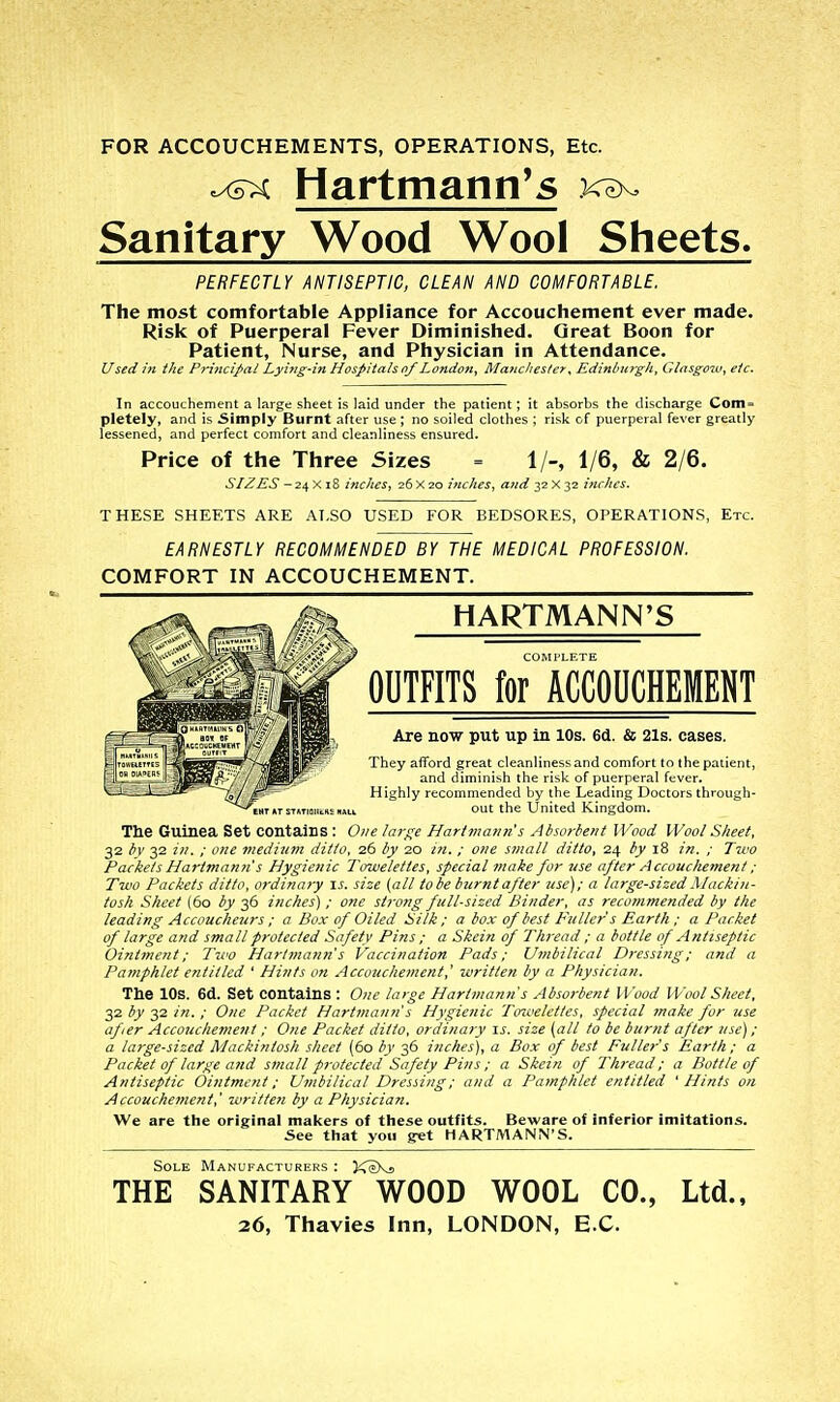 FOR ACCOUCHEMENTS, OPERATIONS, Etc. ^xs^ Hartmann^s Sanitary Wood Wool Sheets. PERFECTLY ANTISEPTIC, CLEAN AND COMFORTABLE. The most comfortable Appliance for Accouchement ever made. Risk of Puerperal Fever Diminished. Great Boon for Patient, Nurse, and Physician in Attendance. Used in the Principal Lyi7ig-in Hospitals of London^ Matic/ies/er^ Edinburgh, Glasgow^ etc. In accouchement a large sheet is laid under the patient; it absorbs the discharge Coin=' pletely, and is Simply Burnt after use ; no soiled clothes ; risk of puerperal fever greatly lessened, and perfect comfort and cleanliness ensured. Price of the Three Sizes = 1/-, 1/6, & 2/6. SIZES —2i,^A\Z itiches, 26X20 inches, ajid yzY-yz inches. THESE SHEETS ARE ALSO USED FOR BEDSORES, OPERATIONS, Etc. EARNESTLY RECOMMENDED BY THE MEDICAL PROFESSION. COMFORT IN ACCOUCHEMENT. HARTMANN'S COMl'LF.TE OUTFITS for ACCOUCHEMENT Are now put up in 10s. 6d. & 21s. cases. They afford great cleanliness and comfort to the patient, and diminish the risk of puerperal fever. Highly recommended by the Leading Doctors through- out the United Kingdom. The Guinea Set contains : O/ze lar<^e Hartmann's Abwrlent Wood Wool Sheet, 32 bv 32 ill. ; one vieditnn ditto, 26 by 20 in. ; one small ditto, 24 by 18 in. ; Two Packets Hartmann's Hygienic Towelettes, special make for use after Accouchement; Two Packets ditto, ordinary \s. size {all lobe burnt after use); a large-sized Mackin- tosh Sheet (60 by 36 inches) ; one strong full-sized Binder, as recommended by the leading Accoucheurs ; a Box of Oiled Silk; a box of best Fuller s Earth ; a Packet of large and small protected Safety Pins ; a Skein of Thread ; a bottle of Antiseptic Ointment; Ttvo Hartmann's Vaccination Pads; Umbilical Dressing; and a Pamphlet entitled ' Hints on Accouchement,' written by a Physician. The lOs. 6d. Set contains : One large Hartmann s Absorbent Wood Wool Sheet, 32 by 32 in. ; One Packet Hartmann s Hygienic Towelettes, special make for use after Accouchement ; One Packet ditto, ordinary is. size (all to be burnt after use); a large-sized mackintosh sheet (60 by 36 inches), a Box of best Fuller's Earth; a Packet of large and small protected Safety Pins; a Skein of Thread; a Bottle of Antiseptic Ointment; Umbilical Dressing; and a Pamphlet entitled 'Hints on Accouchement,' written by a Physician. We are the original makers of tliese outfits. Beware of inferior imitations. See that you get HARTMANN'S. Sole Manufacturers : KeXs THE SANITARY WOOD WOOL CO., Ltd., 26, Thavies Inn, LONDON, E C.